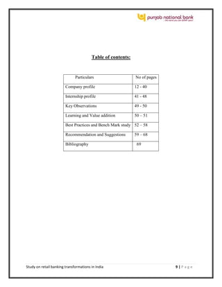Study on retail banking transformations in India 9 | P a g e
Table of contents:
Particulars No of pages
Company profile 12 - 40
Internship profile 41 - 48
Key Observations 49 - 50
Learning and Value addition 50 – 51
Best Practices and Bench Mark study 52 – 58
Recommendation and Suggestions 59 – 68
Bibliography 69
 