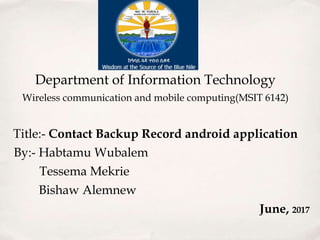 Department of Information Technology
Wireless communication and mobile computing(MSIT 6142)
Title:- Contact Backup Record android application
By:- Habtamu Wubalem
Tessema Mekrie
Bishaw Alemnew
June, 2017
 
