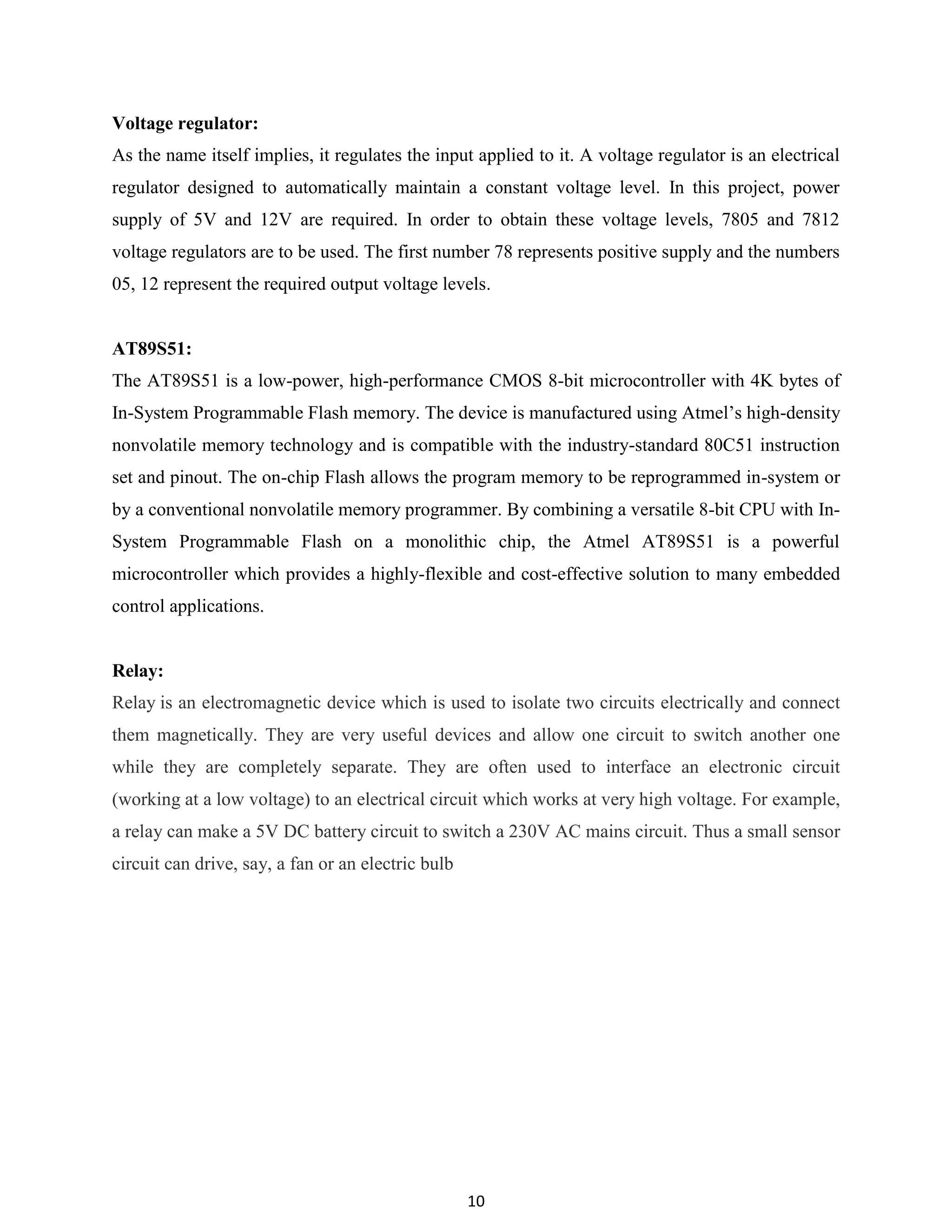 10
Voltage regulator:
As the name itself implies, it regulates the input applied to it. A voltage regulator is an electrical
regulator designed to automatically maintain a constant voltage level. In this project, power
supply of 5V and 12V are required. In order to obtain these voltage levels, 7805 and 7812
voltage regulators are to be used. The first number 78 represents positive supply and the numbers
05, 12 represent the required output voltage levels.
AT89S51:
The AT89S51 is a low-power, high-performance CMOS 8-bit microcontroller with 4K bytes of
In-System Programmable Flash memory. The device is manufactured using Atmel‟s high-density
nonvolatile memory technology and is compatible with the industry-standard 80C51 instruction
set and pinout. The on-chip Flash allows the program memory to be reprogrammed in-system or
by a conventional nonvolatile memory programmer. By combining a versatile 8-bit CPU with In-
System Programmable Flash on a monolithic chip, the Atmel AT89S51 is a powerful
microcontroller which provides a highly-flexible and cost-effective solution to many embedded
control applications.
Relay:
Relay is an electromagnetic device which is used to isolate two circuits electrically and connect
them magnetically. They are very useful devices and allow one circuit to switch another one
while they are completely separate. They are often used to interface an electronic circuit
(working at a low voltage) to an electrical circuit which works at very high voltage. For example,
a relay can make a 5V DC battery circuit to switch a 230V AC mains circuit. Thus a small sensor
circuit can drive, say, a fan or an electric bulb
 