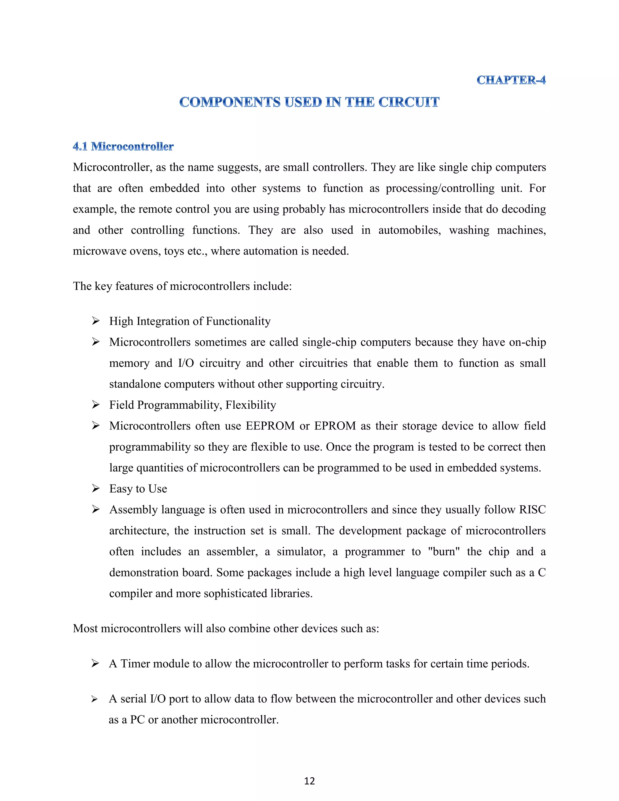 12
Microcontroller, as the name suggests, are small controllers. They are like single chip computers
that are often embedded into other systems to function as processing/controlling unit. For
example, the remote control you are using probably has microcontrollers inside that do decoding
and other controlling functions. They are also used in automobiles, washing machines,
microwave ovens, toys etc., where automation is needed.
The key features of microcontrollers include:
 High Integration of Functionality
 Microcontrollers sometimes are called single-chip computers because they have on-chip
memory and I/O circuitry and other circuitries that enable them to function as small
standalone computers without other supporting circuitry.
 Field Programmability, Flexibility
 Microcontrollers often use EEPROM or EPROM as their storage device to allow field
programmability so they are flexible to use. Once the program is tested to be correct then
large quantities of microcontrollers can be programmed to be used in embedded systems.
 Easy to Use
 Assembly language is often used in microcontrollers and since they usually follow RISC
architecture, the instruction set is small. The development package of microcontrollers
often includes an assembler, a simulator, a programmer to "burn" the chip and a
demonstration board. Some packages include a high level language compiler such as a C
compiler and more sophisticated libraries.
Most microcontrollers will also combine other devices such as:
 A Timer module to allow the microcontroller to perform tasks for certain time periods.
 A serial I/O port to allow data to flow between the microcontroller and other devices such
as a PC or another microcontroller.
 