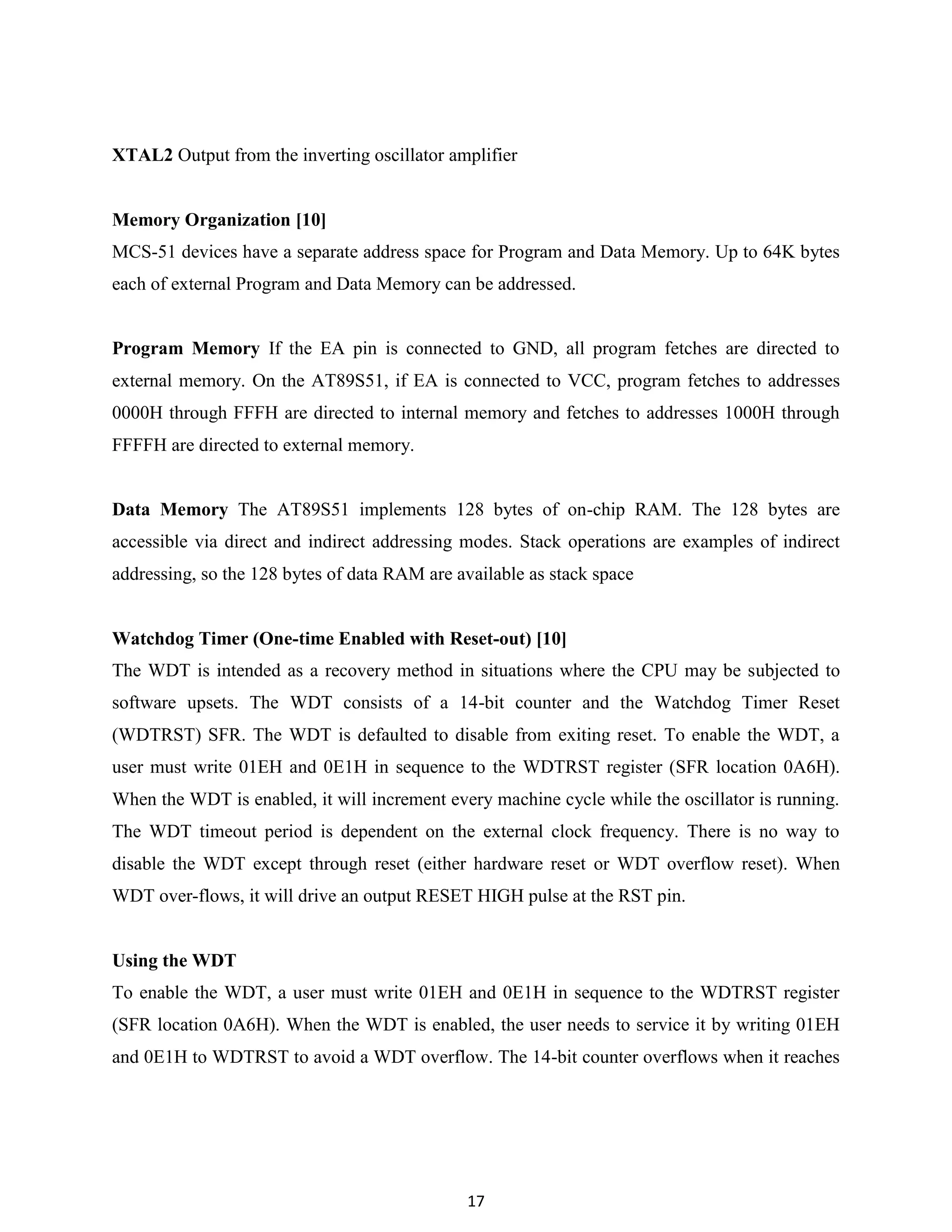 17
XTAL2 Output from the inverting oscillator amplifier
Memory Organization [10]
MCS-51 devices have a separate address space for Program and Data Memory. Up to 64K bytes
each of external Program and Data Memory can be addressed.
Program Memory If the EA pin is connected to GND, all program fetches are directed to
external memory. On the AT89S51, if EA is connected to VCC, program fetches to addresses
0000H through FFFH are directed to internal memory and fetches to addresses 1000H through
FFFFH are directed to external memory.
Data Memory The AT89S51 implements 128 bytes of on-chip RAM. The 128 bytes are
accessible via direct and indirect addressing modes. Stack operations are examples of indirect
addressing, so the 128 bytes of data RAM are available as stack space
Watchdog Timer (One-time Enabled with Reset-out) [10]
The WDT is intended as a recovery method in situations where the CPU may be subjected to
software upsets. The WDT consists of a 14-bit counter and the Watchdog Timer Reset
(WDTRST) SFR. The WDT is defaulted to disable from exiting reset. To enable the WDT, a
user must write 01EH and 0E1H in sequence to the WDTRST register (SFR location 0A6H).
When the WDT is enabled, it will increment every machine cycle while the oscillator is running.
The WDT timeout period is dependent on the external clock frequency. There is no way to
disable the WDT except through reset (either hardware reset or WDT overflow reset). When
WDT over-flows, it will drive an output RESET HIGH pulse at the RST pin.
Using the WDT
To enable the WDT, a user must write 01EH and 0E1H in sequence to the WDTRST register
(SFR location 0A6H). When the WDT is enabled, the user needs to service it by writing 01EH
and 0E1H to WDTRST to avoid a WDT overflow. The 14-bit counter overflows when it reaches
 