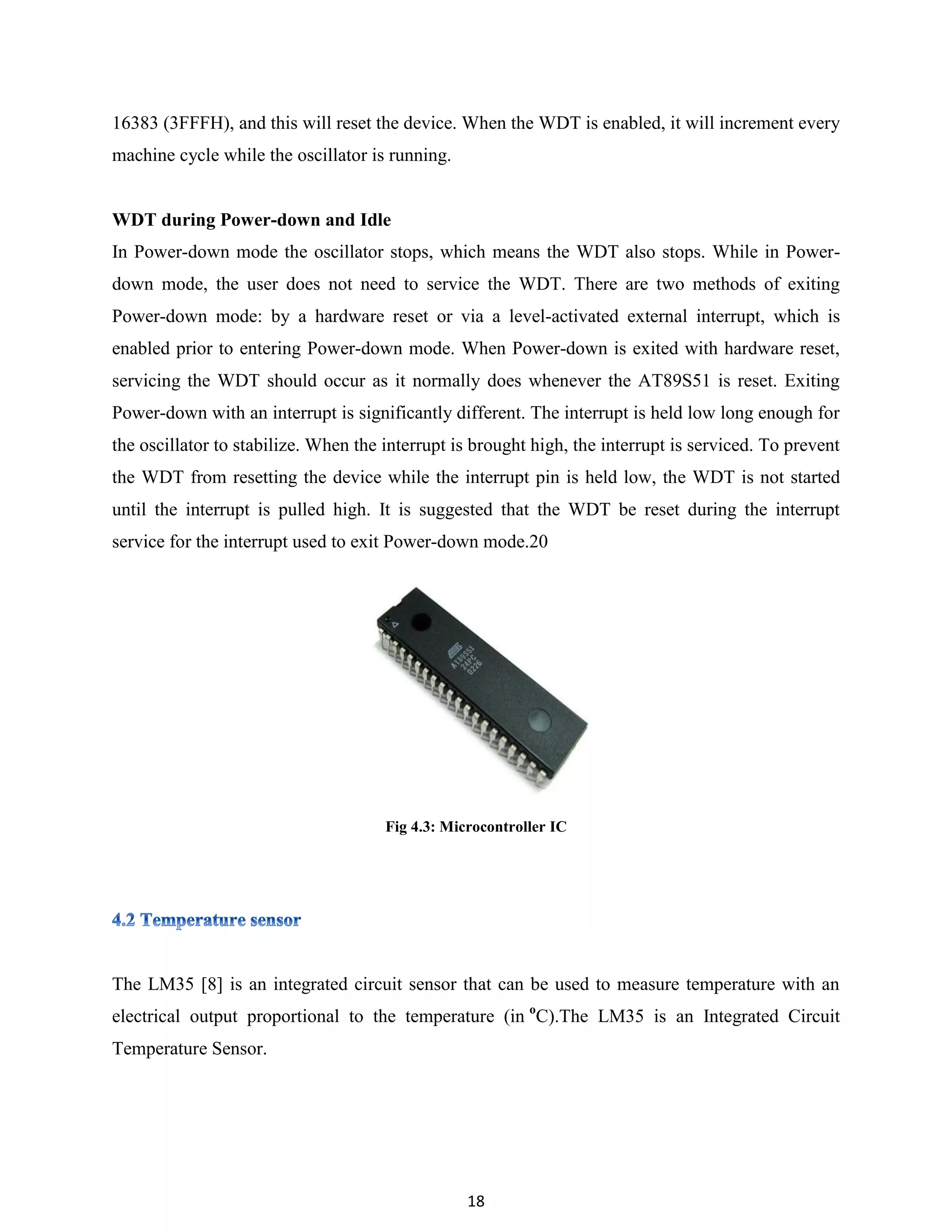 18
16383 (3FFFH), and this will reset the device. When the WDT is enabled, it will increment every
machine cycle while the oscillator is running.
WDT during Power-down and Idle
In Power-down mode the oscillator stops, which means the WDT also stops. While in Power-
down mode, the user does not need to service the WDT. There are two methods of exiting
Power-down mode: by a hardware reset or via a level-activated external interrupt, which is
enabled prior to entering Power-down mode. When Power-down is exited with hardware reset,
servicing the WDT should occur as it normally does whenever the AT89S51 is reset. Exiting
Power-down with an interrupt is significantly different. The interrupt is held low long enough for
the oscillator to stabilize. When the interrupt is brought high, the interrupt is serviced. To prevent
the WDT from resetting the device while the interrupt pin is held low, the WDT is not started
until the interrupt is pulled high. It is suggested that the WDT be reset during the interrupt
service for the interrupt used to exit Power-down mode.20
Fig 4.3: Microcontroller IC
The LM35 [8] is an integrated circuit sensor that can be used to measure temperature with an
electrical output proportional to the temperature (in o
C).The LM35 is an Integrated Circuit
Temperature Sensor.
 