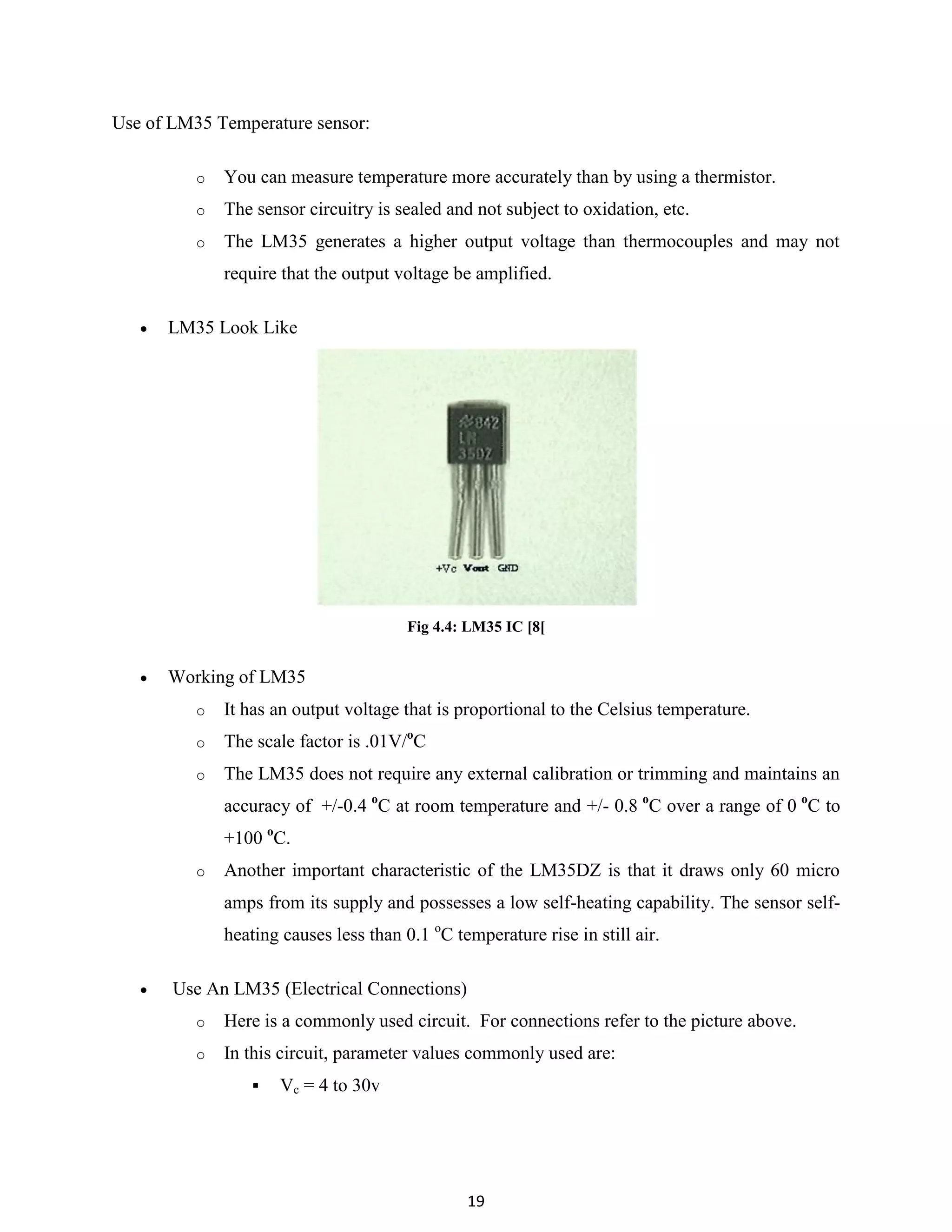 19
Use of LM35 Temperature sensor:
o You can measure temperature more accurately than by using a thermistor.
o The sensor circuitry is sealed and not subject to oxidation, etc.
o The LM35 generates a higher output voltage than thermocouples and may not
require that the output voltage be amplified.
 LM35 Look Like
Fig 4.4: LM35 IC [8[
 Working of LM35
o It has an output voltage that is proportional to the Celsius temperature.
o The scale factor is .01V/o
C
o The LM35 does not require any external calibration or trimming and maintains an
accuracy of +/-0.4 o
C at room temperature and +/- 0.8 o
C over a range of 0 o
C to
+100 o
C.
o Another important characteristic of the LM35DZ is that it draws only 60 micro
amps from its supply and possesses a low self-heating capability. The sensor self-
heating causes less than 0.1 o
C temperature rise in still air.
 Use An LM35 (Electrical Connections)
o Here is a commonly used circuit. For connections refer to the picture above.
o In this circuit, parameter values commonly used are:
 Vc = 4 to 30v
 
