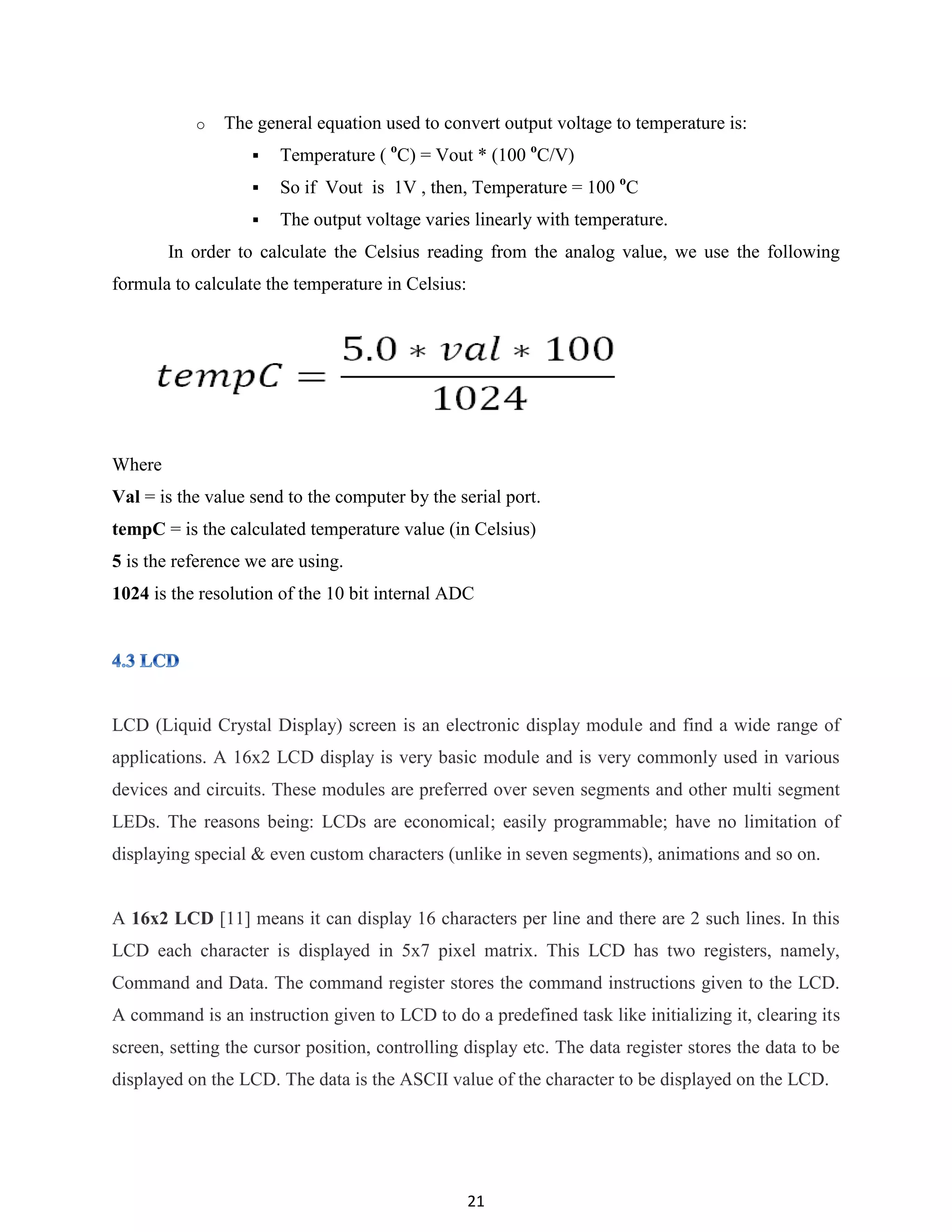 21
o The general equation used to convert output voltage to temperature is:
 Temperature ( o
C) = Vout * (100 o
C/V)
 So if Vout is 1V , then, Temperature = 100 o
C
 The output voltage varies linearly with temperature.
In order to calculate the Celsius reading from the analog value, we use the following
formula to calculate the temperature in Celsius:
Where
Val = is the value send to the computer by the serial port.
tempC = is the calculated temperature value (in Celsius)
5 is the reference we are using.
1024 is the resolution of the 10 bit internal ADC
LCD (Liquid Crystal Display) screen is an electronic display module and find a wide range of
applications. A 16x2 LCD display is very basic module and is very commonly used in various
devices and circuits. These modules are preferred over seven segments and other multi segment
LEDs. The reasons being: LCDs are economical; easily programmable; have no limitation of
displaying special & even custom characters (unlike in seven segments), animations and so on.
A 16x2 LCD [11] means it can display 16 characters per line and there are 2 such lines. In this
LCD each character is displayed in 5x7 pixel matrix. This LCD has two registers, namely,
Command and Data. The command register stores the command instructions given to the LCD.
A command is an instruction given to LCD to do a predefined task like initializing it, clearing its
screen, setting the cursor position, controlling display etc. The data register stores the data to be
displayed on the LCD. The data is the ASCII value of the character to be displayed on the LCD.
 