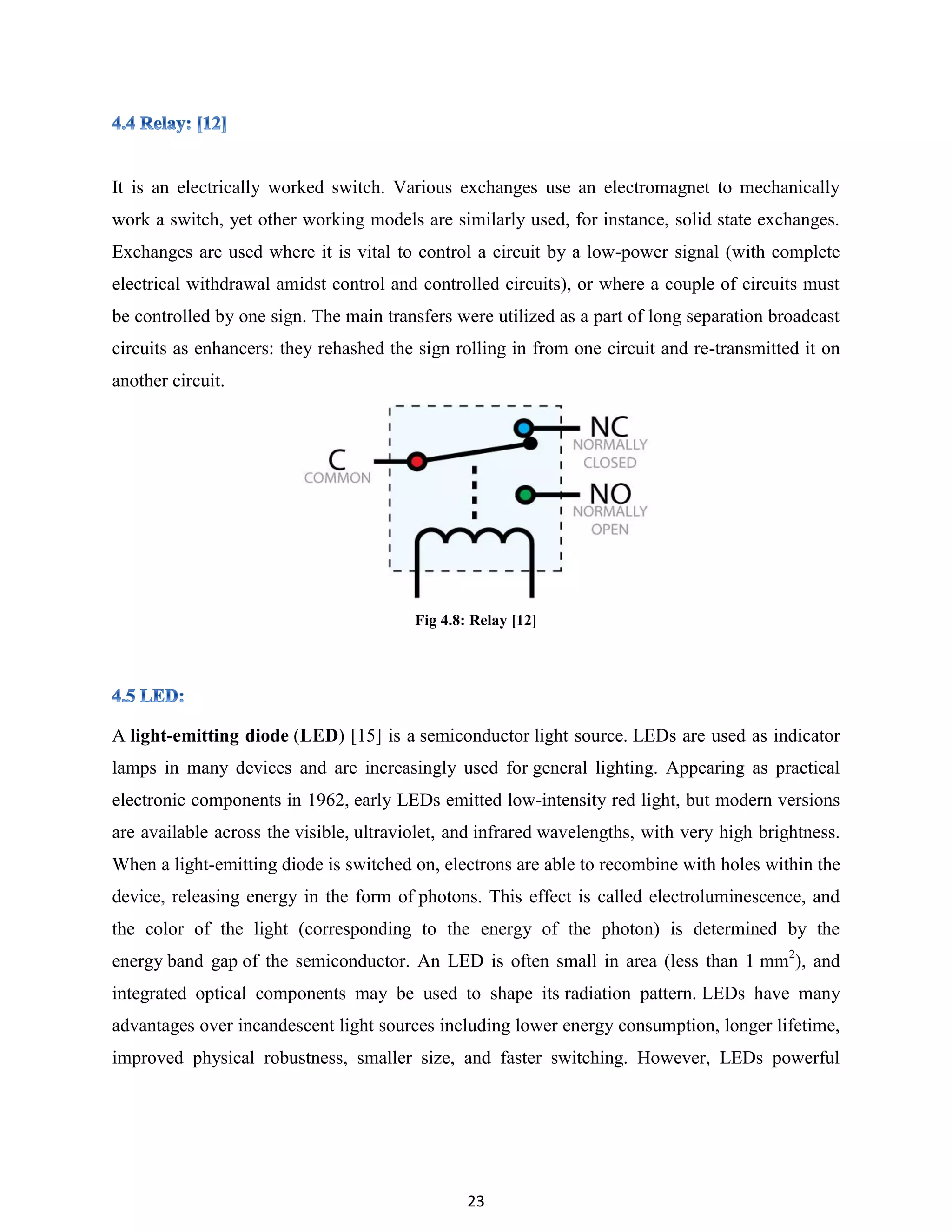 23
It is an electrically worked switch. Various exchanges use an electromagnet to mechanically
work a switch, yet other working models are similarly used, for instance, solid state exchanges.
Exchanges are used where it is vital to control a circuit by a low-power signal (with complete
electrical withdrawal amidst control and controlled circuits), or where a couple of circuits must
be controlled by one sign. The main transfers were utilized as a part of long separation broadcast
circuits as enhancers: they rehashed the sign rolling in from one circuit and re-transmitted it on
another circuit.
Fig 4.8: Relay [12]
A light-emitting diode (LED) [15] is a semiconductor light source. LEDs are used as indicator
lamps in many devices and are increasingly used for general lighting. Appearing as practical
electronic components in 1962, early LEDs emitted low-intensity red light, but modern versions
are available across the visible, ultraviolet, and infrared wavelengths, with very high brightness.
When a light-emitting diode is switched on, electrons are able to recombine with holes within the
device, releasing energy in the form of photons. This effect is called electroluminescence, and
the color of the light (corresponding to the energy of the photon) is determined by the
energy band gap of the semiconductor. An LED is often small in area (less than 1 mm2
), and
integrated optical components may be used to shape its radiation pattern. LEDs have many
advantages over incandescent light sources including lower energy consumption, longer lifetime,
improved physical robustness, smaller size, and faster switching. However, LEDs powerful
 