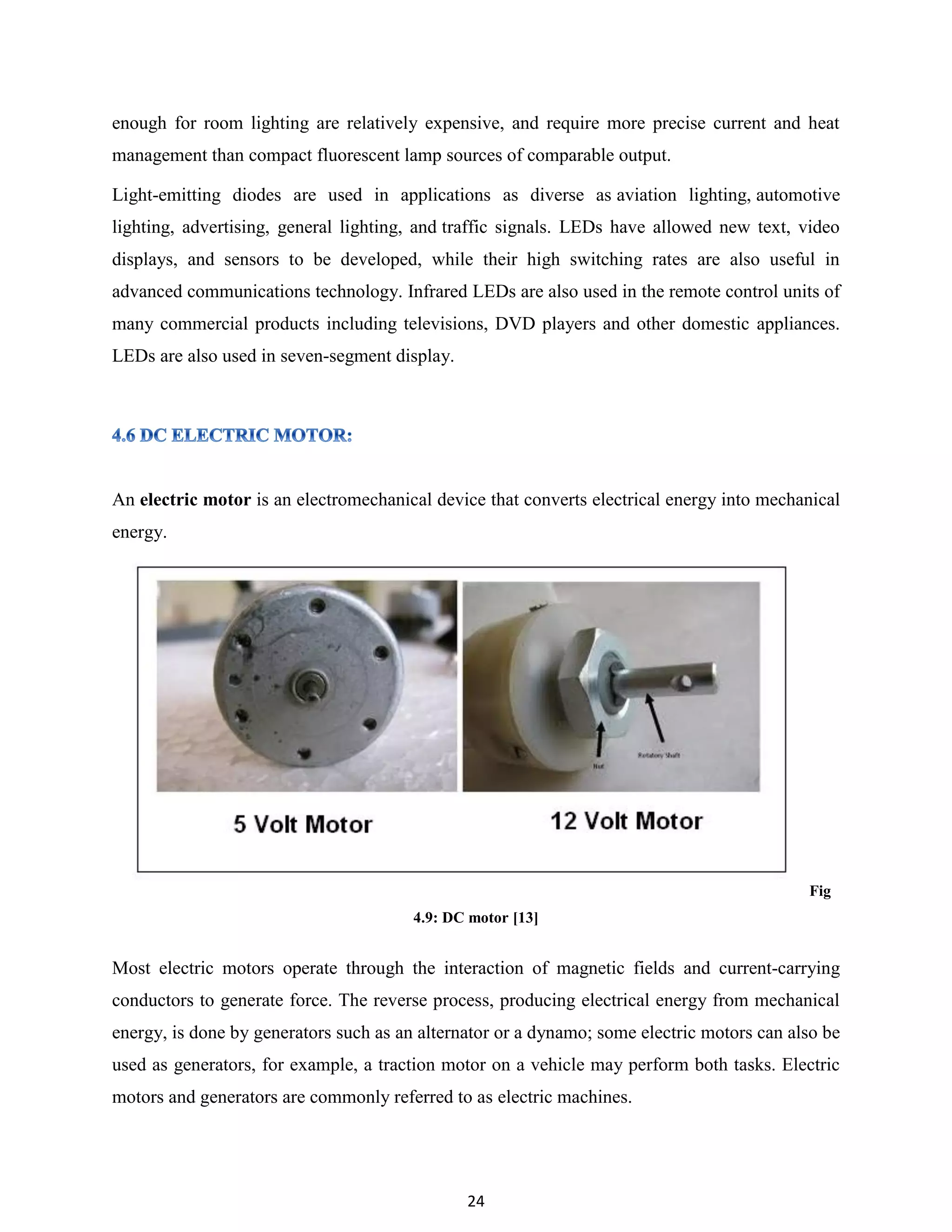 24
enough for room lighting are relatively expensive, and require more precise current and heat
management than compact fluorescent lamp sources of comparable output.
Light-emitting diodes are used in applications as diverse as aviation lighting, automotive
lighting, advertising, general lighting, and traffic signals. LEDs have allowed new text, video
displays, and sensors to be developed, while their high switching rates are also useful in
advanced communications technology. Infrared LEDs are also used in the remote control units of
many commercial products including televisions, DVD players and other domestic appliances.
LEDs are also used in seven-segment display.
An electric motor is an electromechanical device that converts electrical energy into mechanical
energy.
Fig
4.9: DC motor [13]
Most electric motors operate through the interaction of magnetic fields and current-carrying
conductors to generate force. The reverse process, producing electrical energy from mechanical
energy, is done by generators such as an alternator or a dynamo; some electric motors can also be
used as generators, for example, a traction motor on a vehicle may perform both tasks. Electric
motors and generators are commonly referred to as electric machines.
 