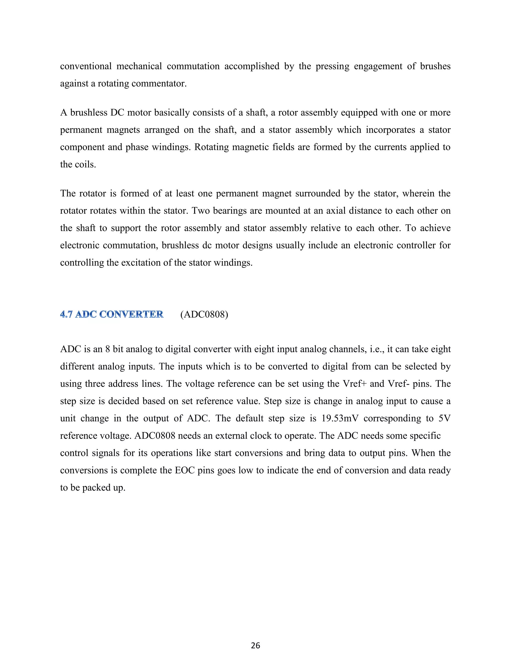 26
conventional mechanical commutation accomplished by the pressing engagement of brushes
against a rotating commentator.
A brushless DC motor basically consists of a shaft, a rotor assembly equipped with one or more
permanent magnets arranged on the shaft, and a stator assembly which incorporates a stator
component and phase windings. Rotating magnetic fields are formed by the currents applied to
the coils.
The rotator is formed of at least one permanent magnet surrounded by the stator, wherein the
rotator rotates within the stator. Two bearings are mounted at an axial distance to each other on
the shaft to support the rotor assembly and stator assembly relative to each other. To achieve
electronic commutation, brushless dc motor designs usually include an electronic controller for
controlling the excitation of the stator windings.
(ADC0808)
ADC is an 8 bit analog to digital converter with eight input analog channels, i.e., it can take eight
different analog inputs. The inputs which is to be converted to digital from can be selected by
using three address lines. The voltage reference can be set using the Vref+ and Vref- pins. The
step size is decided based on set reference value. Step size is change in analog input to cause a
unit change in the output of ADC. The default step size is 19.53mV corresponding to 5V
reference voltage. ADC0808 needs an external clock to operate. The ADC needs some specific
control signals for its operations like start conversions and bring data to output pins. When the
conversions is complete the EOC pins goes low to indicate the end of conversion and data ready
to be packed up.
 