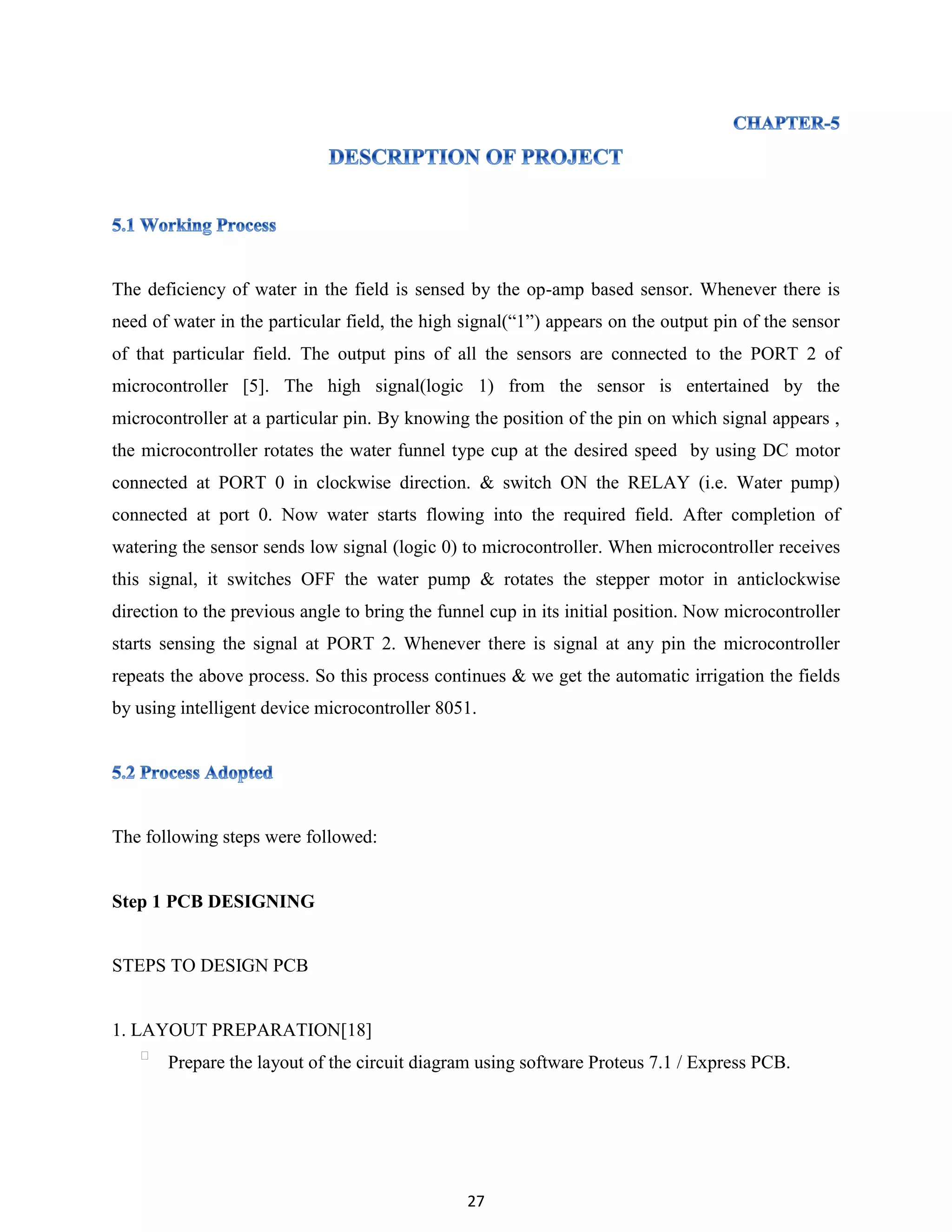 27
The deficiency of water in the field is sensed by the op-amp based sensor. Whenever there is
need of water in the particular field, the high signal(“1”) appears on the output pin of the sensor
of that particular field. The output pins of all the sensors are connected to the PORT 2 of
microcontroller [5]. The high signal(logic 1) from the sensor is entertained by the
microcontroller at a particular pin. By knowing the position of the pin on which signal appears ,
the microcontroller rotates the water funnel type cup at the desired speed by using DC motor
connected at PORT 0 in clockwise direction. & switch ON the RELAY (i.e. Water pump)
connected at port 0. Now water starts flowing into the required field. After completion of
watering the sensor sends low signal (logic 0) to microcontroller. When microcontroller receives
this signal, it switches OFF the water pump & rotates the stepper motor in anticlockwise
direction to the previous angle to bring the funnel cup in its initial position. Now microcontroller
starts sensing the signal at PORT 2. Whenever there is signal at any pin the microcontroller
repeats the above process. So this process continues & we get the automatic irrigation the fields
by using intelligent device microcontroller 8051.
The following steps were followed:
Step 1 PCB DESIGNING
STEPS TO DESIGN PCB
1. LAYOUT PREPARATION[18]
Prepare the layout of the circuit diagram using software Proteus 7.1 / Express PCB.
 