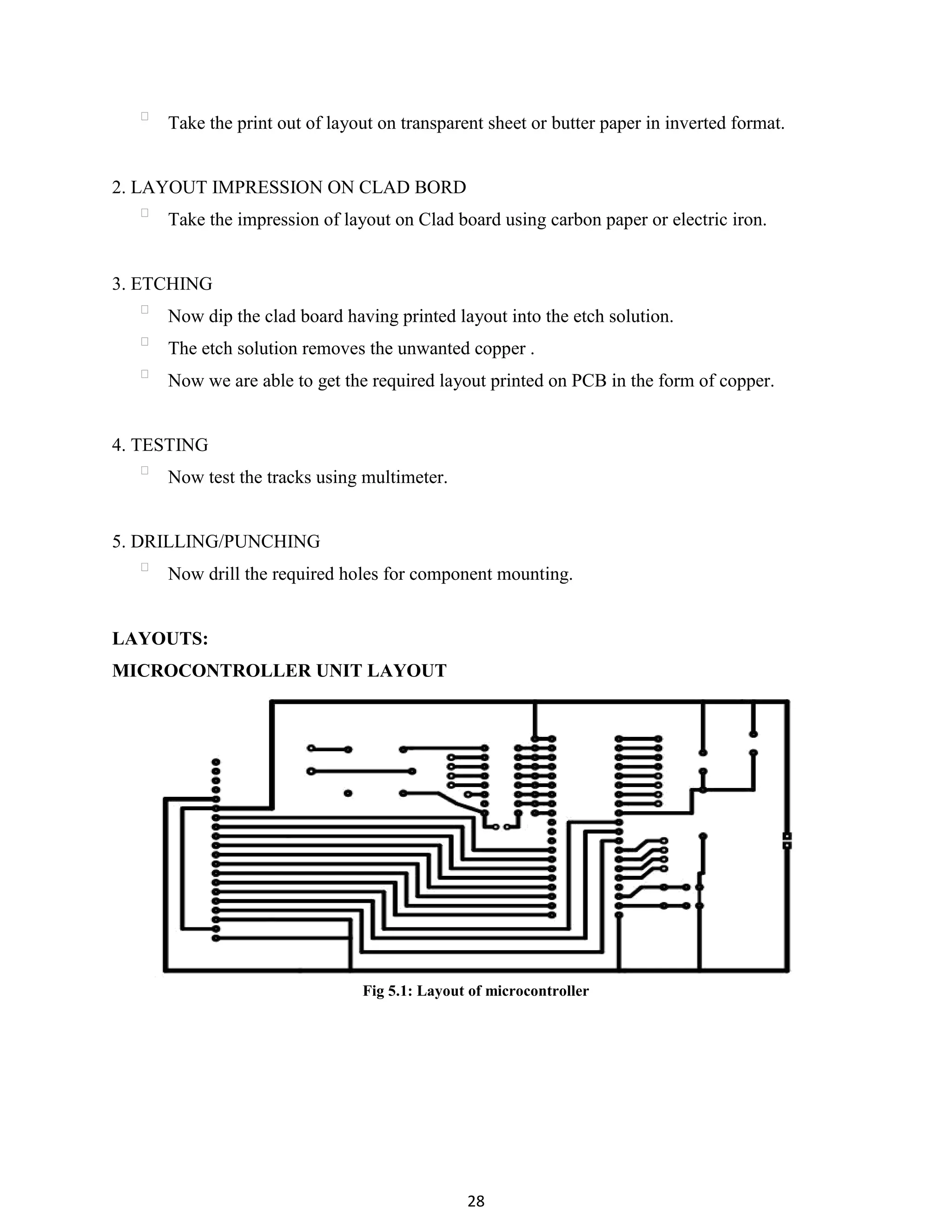 28
Take the print out of layout on transparent sheet or butter paper in inverted format.
2. LAYOUT IMPRESSION ON CLAD BORD
Take the impression of layout on Clad board using carbon paper or electric iron.
3. ETCHING
Now dip the clad board having printed layout into the etch solution.
The etch solution removes the unwanted copper .
Now we are able to get the required layout printed on PCB in the form of copper.
4. TESTING
Now test the tracks using multimeter.
5. DRILLING/PUNCHING
Now drill the required holes for component mounting.
LAYOUTS:
MICROCONTROLLER UNIT LAYOUT
Fig 5.1: Layout of microcontroller
 