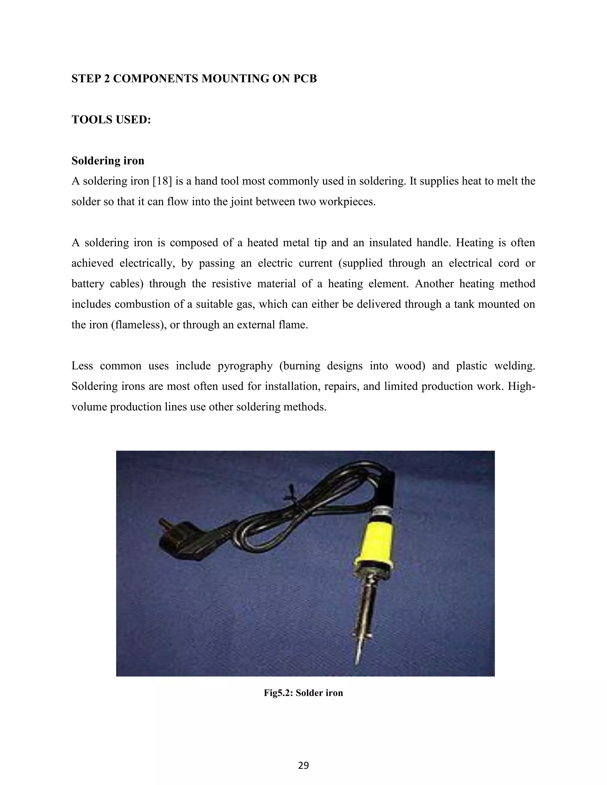 29
STEP 2 COMPONENTS MOUNTING ON PCB
TOOLS USED:
Soldering iron
A soldering iron [18] is a hand tool most commonly used in soldering. It supplies heat to melt the
solder so that it can flow into the joint between two workpieces.
A soldering iron is composed of a heated metal tip and an insulated handle. Heating is often
achieved electrically, by passing an electric current (supplied through an electrical cord or
battery cables) through the resistive material of a heating element. Another heating method
includes combustion of a suitable gas, which can either be delivered through a tank mounted on
the iron (flameless), or through an external flame.
Less common uses include pyrography (burning designs into wood) and plastic welding.
Soldering irons are most often used for installation, repairs, and limited production work. High-
volume production lines use other soldering methods.
Fig5.2: Solder iron
 