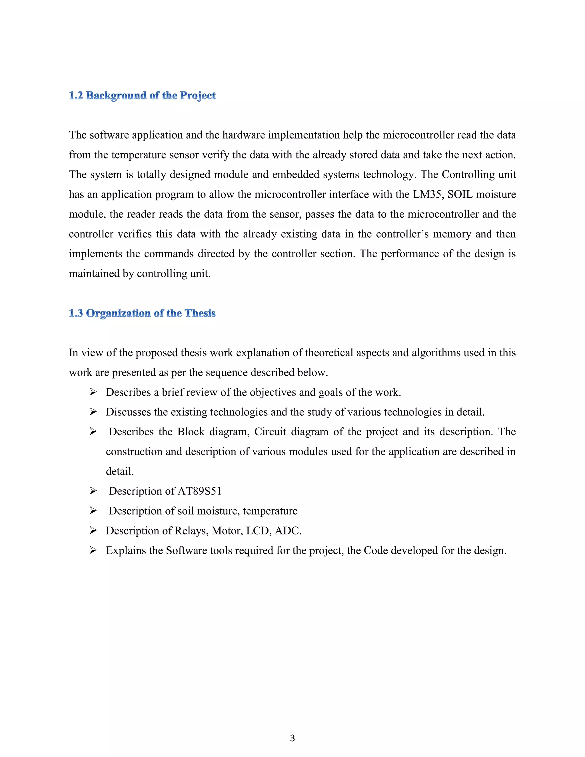 3
The software application and the hardware implementation help the microcontroller read the data
from the temperature sensor verify the data with the already stored data and take the next action.
The system is totally designed module and embedded systems technology. The Controlling unit
has an application program to allow the microcontroller interface with the LM35, SOIL moisture
module, the reader reads the data from the sensor, passes the data to the microcontroller and the
controller verifies this data with the already existing data in the controller‟s memory and then
implements the commands directed by the controller section. The performance of the design is
maintained by controlling unit.
In view of the proposed thesis work explanation of theoretical aspects and algorithms used in this
work are presented as per the sequence described below.
 Describes a brief review of the objectives and goals of the work.
 Discusses the existing technologies and the study of various technologies in detail.
 Describes the Block diagram, Circuit diagram of the project and its description. The
construction and description of various modules used for the application are described in
detail.
 Description of AT89S51
 Description of soil moisture, temperature
 Description of Relays, Motor, LCD, ADC.
 Explains the Software tools required for the project, the Code developed for the design.
 