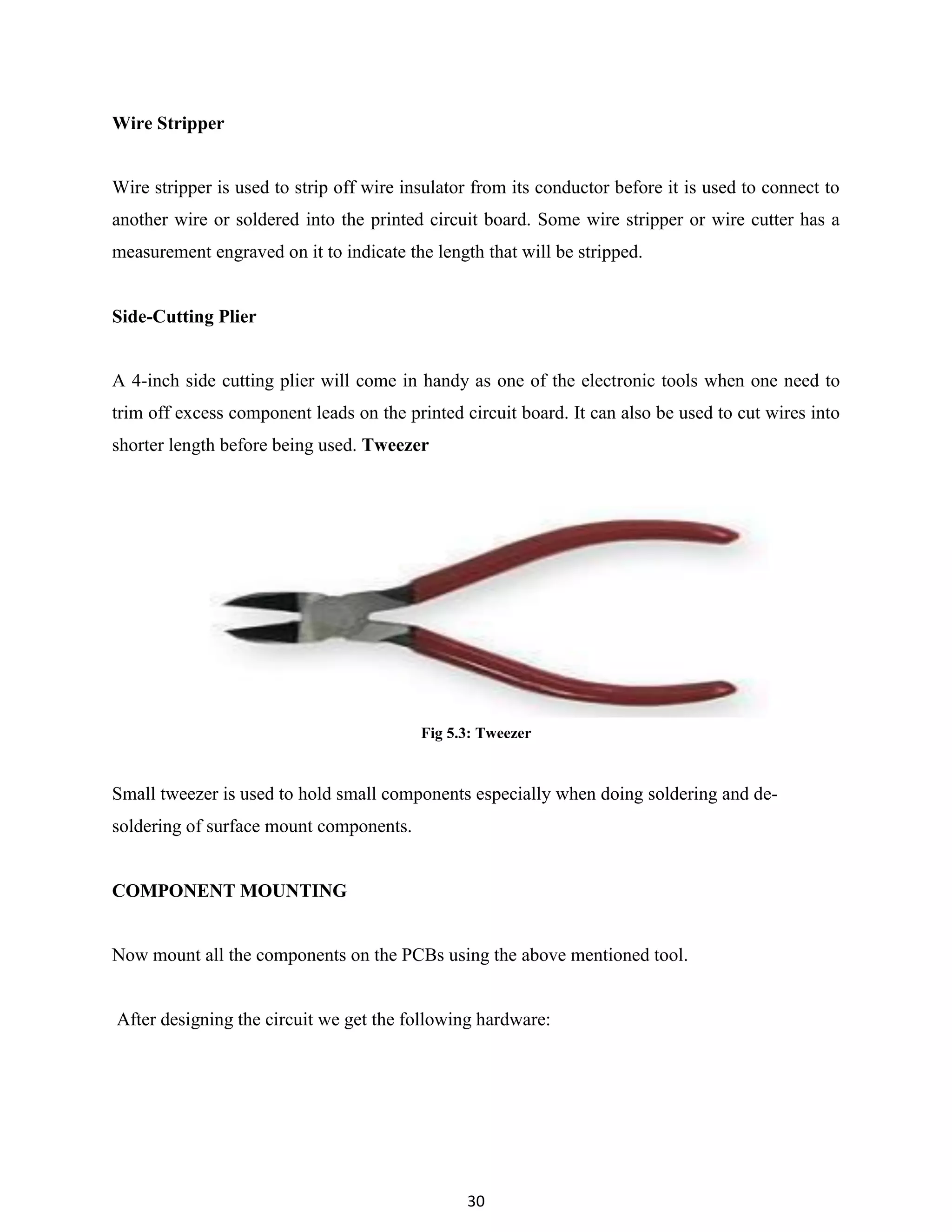 30
Wire Stripper
Wire stripper is used to strip off wire insulator from its conductor before it is used to connect to
another wire or soldered into the printed circuit board. Some wire stripper or wire cutter has a
measurement engraved on it to indicate the length that will be stripped.
Side-Cutting Plier
A 4-inch side cutting plier will come in handy as one of the electronic tools when one need to
trim off excess component leads on the printed circuit board. It can also be used to cut wires into
shorter length before being used. Tweezer
Fig 5.3: Tweezer
Small tweezer is used to hold small components especially when doing soldering and de-
soldering of surface mount components.
COMPONENT MOUNTING
Now mount all the components on the PCBs using the above mentioned tool.
After designing the circuit we get the following hardware:
 