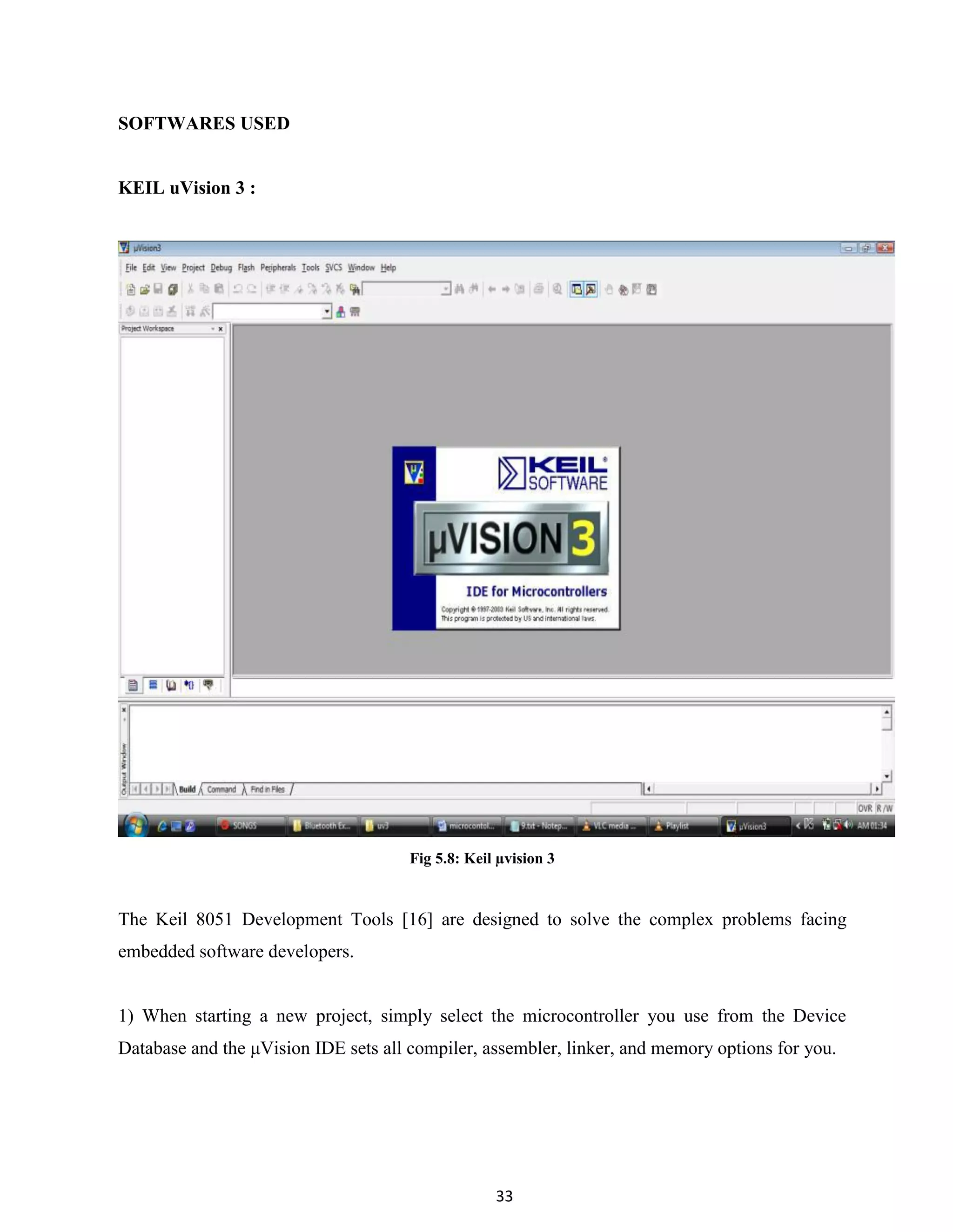 33
SOFTWARES USED
KEIL uVision 3 :
Fig 5.8: Keil µvision 3
The Keil 8051 Development Tools [16] are designed to solve the complex problems facing
embedded software developers.
1) When starting a new project, simply select the microcontroller you use from the Device
Database and the μVision IDE sets all compiler, assembler, linker, and memory options for you.
 