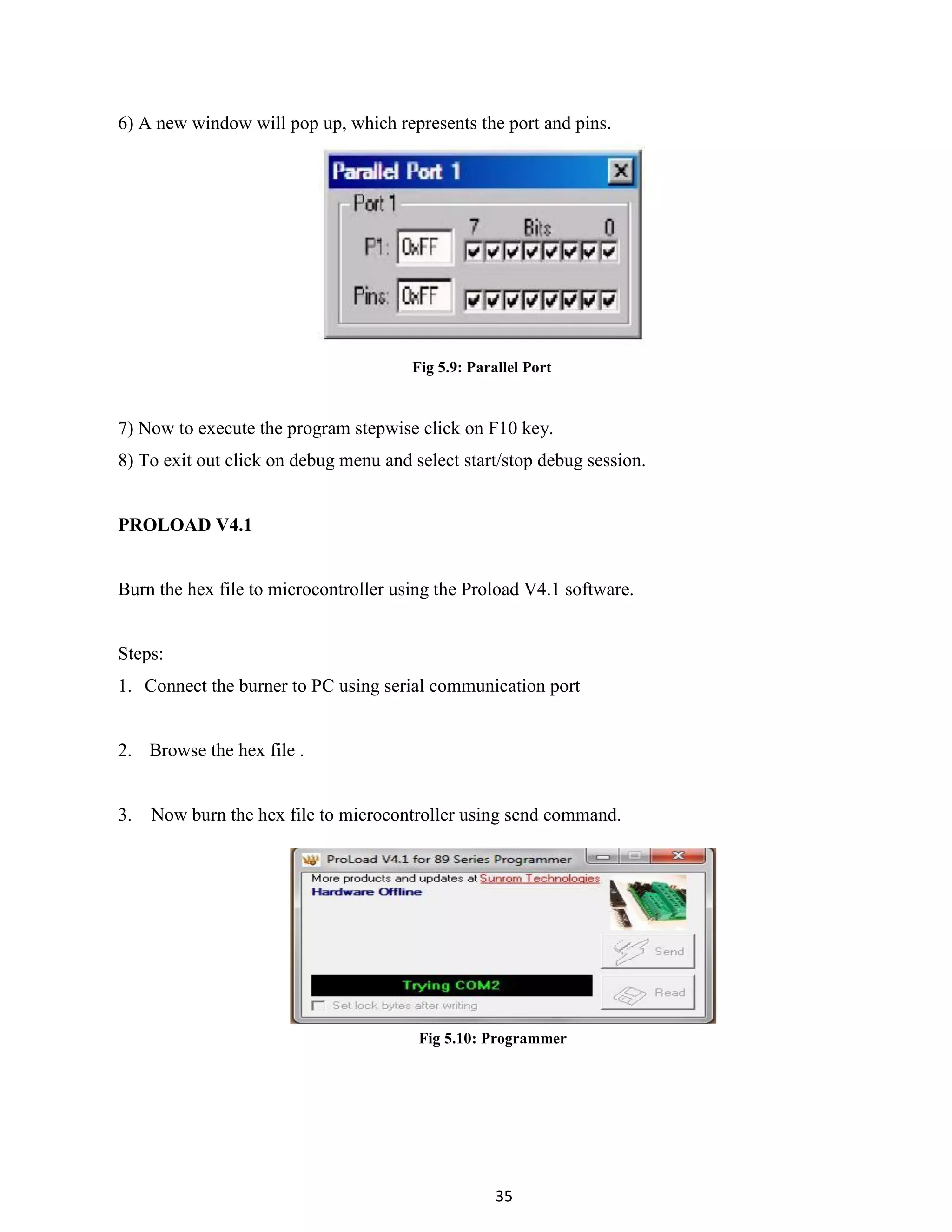 35
6) A new window will pop up, which represents the port and pins.
Fig 5.9: Parallel Port
7) Now to execute the program stepwise click on F10 key.
8) To exit out click on debug menu and select start/stop debug session.
PROLOAD V4.1
Burn the hex file to microcontroller using the Proload V4.1 software.
Steps:
1. Connect the burner to PC using serial communication port
2. Browse the hex file .
3. Now burn the hex file to microcontroller using send command.
Fig 5.10: Programmer
 
