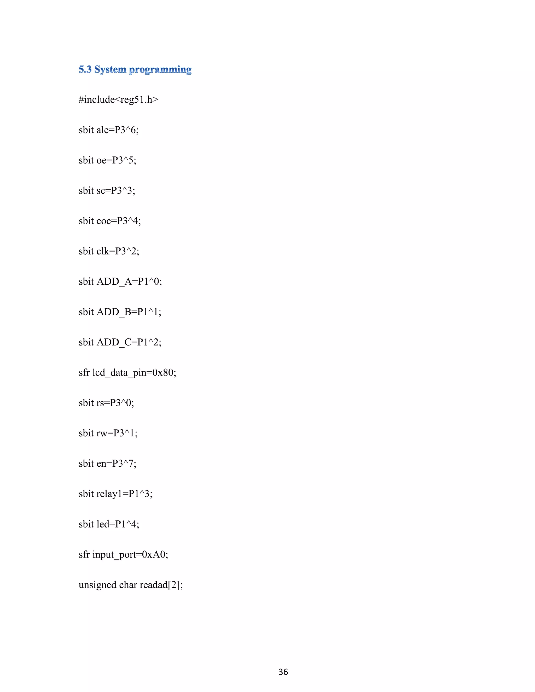 36
#include<reg51.h>
sbit ale=P3^6;
sbit oe=P3^5;
sbit sc=P3^3;
sbit eoc=P3^4;
sbit clk=P3^2;
sbit ADD_A=P1^0;
sbit ADD_B=P1^1;
sbit ADD_C=P1^2;
sfr lcd_data_pin=0x80;
sbit rs=P3^0;
sbit rw=P3^1;
sbit en=P3^7;
sbit relay1=P1^3;
sbit led=P1^4;
sfr input_port=0xA0;
unsigned char readad[2];
 