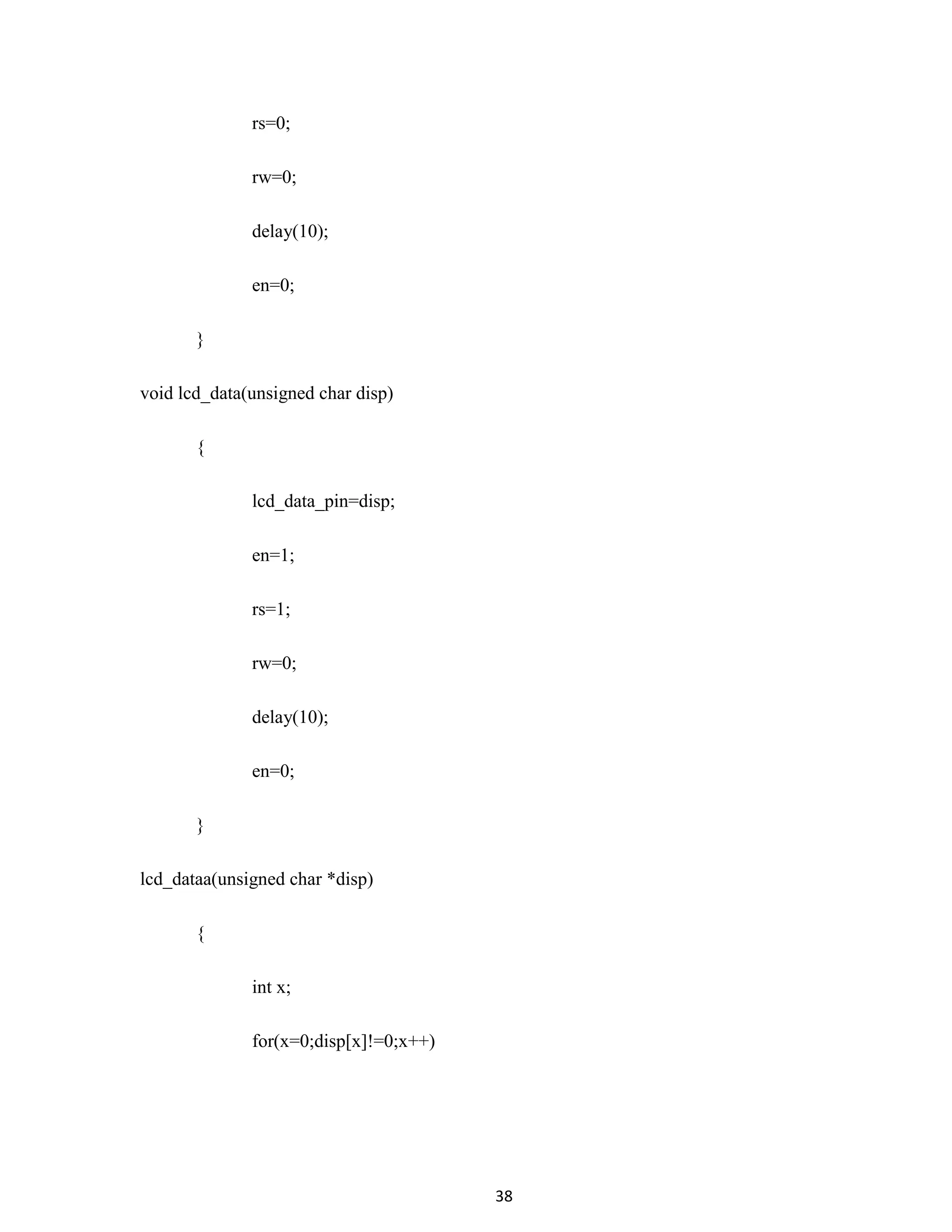 38
rs=0;
rw=0;
delay(10);
en=0;
}
void lcd_data(unsigned char disp)
{
lcd_data_pin=disp;
en=1;
rs=1;
rw=0;
delay(10);
en=0;
}
lcd_dataa(unsigned char *disp)
{
int x;
for(x=0;disp[x]!=0;x++)
 