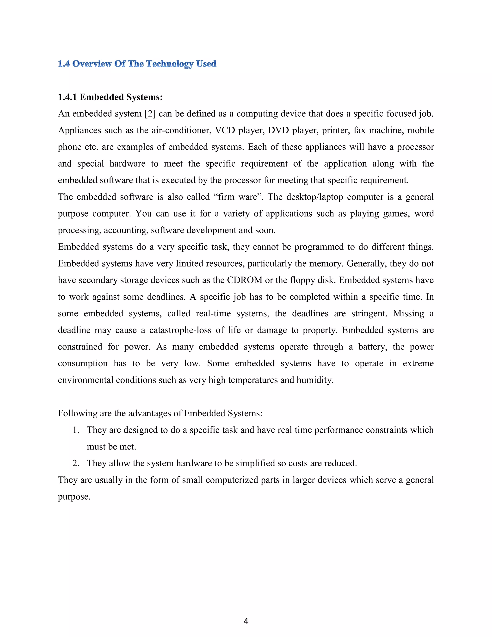 4
1.4.1 Embedded Systems:
An embedded system [2] can be defined as a computing device that does a specific focused job.
Appliances such as the air-conditioner, VCD player, DVD player, printer, fax machine, mobile
phone etc. are examples of embedded systems. Each of these appliances will have a processor
and special hardware to meet the specific requirement of the application along with the
embedded software that is executed by the processor for meeting that specific requirement.
The embedded software is also called “firm ware”. The desktop/laptop computer is a general
purpose computer. You can use it for a variety of applications such as playing games, word
processing, accounting, software development and soon.
Embedded systems do a very specific task, they cannot be programmed to do different things.
Embedded systems have very limited resources, particularly the memory. Generally, they do not
have secondary storage devices such as the CDROM or the floppy disk. Embedded systems have
to work against some deadlines. A specific job has to be completed within a specific time. In
some embedded systems, called real-time systems, the deadlines are stringent. Missing a
deadline may cause a catastrophe-loss of life or damage to property. Embedded systems are
constrained for power. As many embedded systems operate through a battery, the power
consumption has to be very low. Some embedded systems have to operate in extreme
environmental conditions such as very high temperatures and humidity.
Following are the advantages of Embedded Systems:
1. They are designed to do a specific task and have real time performance constraints which
must be met.
2. They allow the system hardware to be simplified so costs are reduced.
They are usually in the form of small computerized parts in larger devices which serve a general
purpose.
 