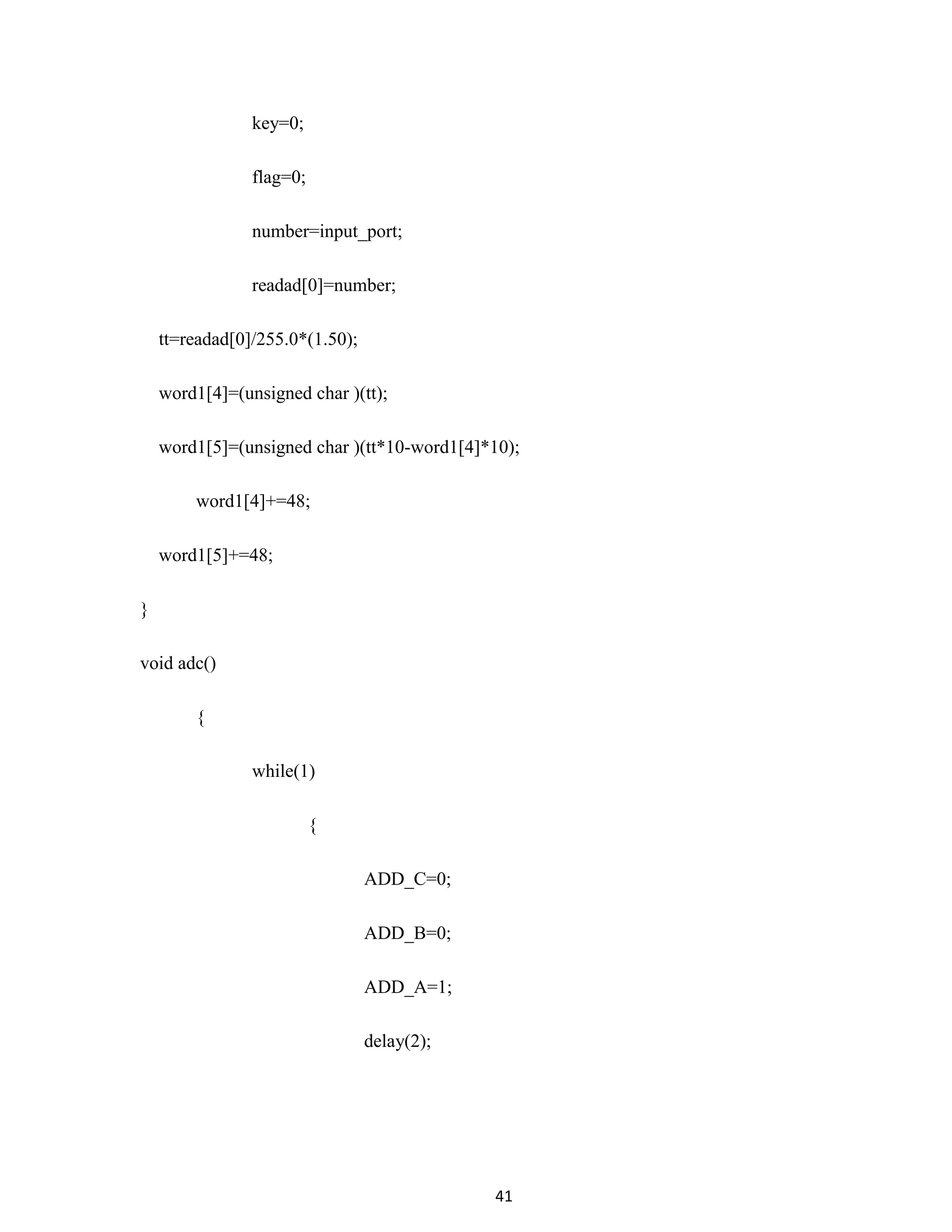 41
key=0;
flag=0;
number=input_port;
readad[0]=number;
tt=readad[0]/255.0*(1.50);
word1[4]=(unsigned char )(tt);
word1[5]=(unsigned char )(tt*10-word1[4]*10);
word1[4]+=48;
word1[5]+=48;
}
void adc()
{
while(1)
{
ADD_C=0;
ADD_B=0;
ADD_A=1;
delay(2);
 