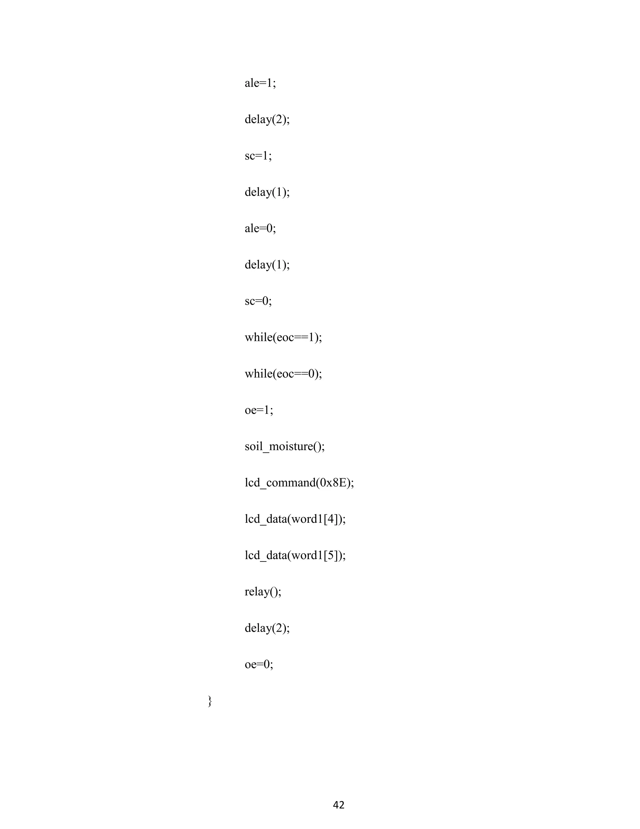 42
ale=1;
delay(2);
sc=1;
delay(1);
ale=0;
delay(1);
sc=0;
while(eoc==1);
while(eoc==0);
oe=1;
soil_moisture();
lcd_command(0x8E);
lcd_data(word1[4]);
lcd_data(word1[5]);
relay();
delay(2);
oe=0;
}
 