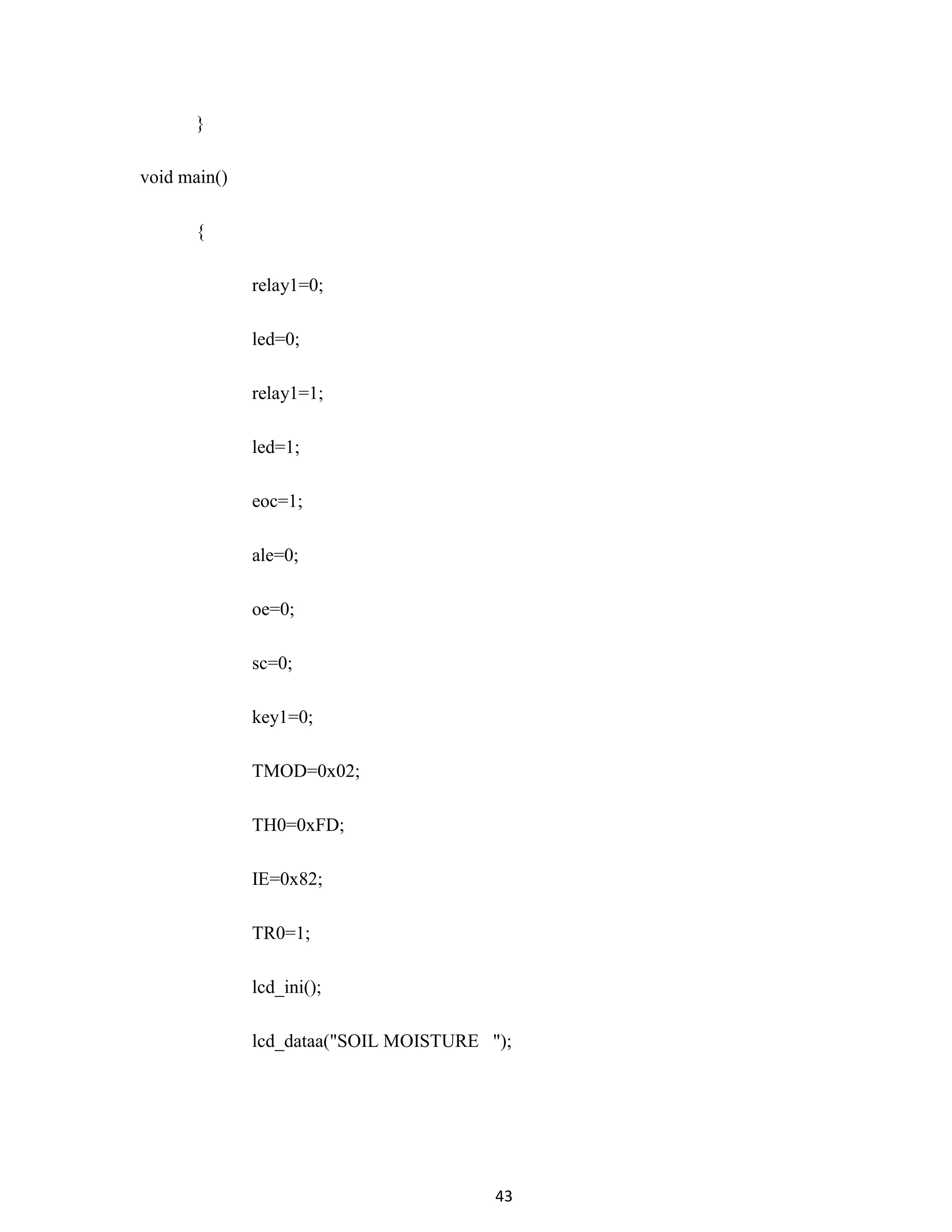 43
}
void main()
{
relay1=0;
led=0;
relay1=1;
led=1;
eoc=1;
ale=0;
oe=0;
sc=0;
key1=0;
TMOD=0x02;
TH0=0xFD;
IE=0x82;
TR0=1;
lcd_ini();
lcd_dataa("SOIL MOISTURE ");
 