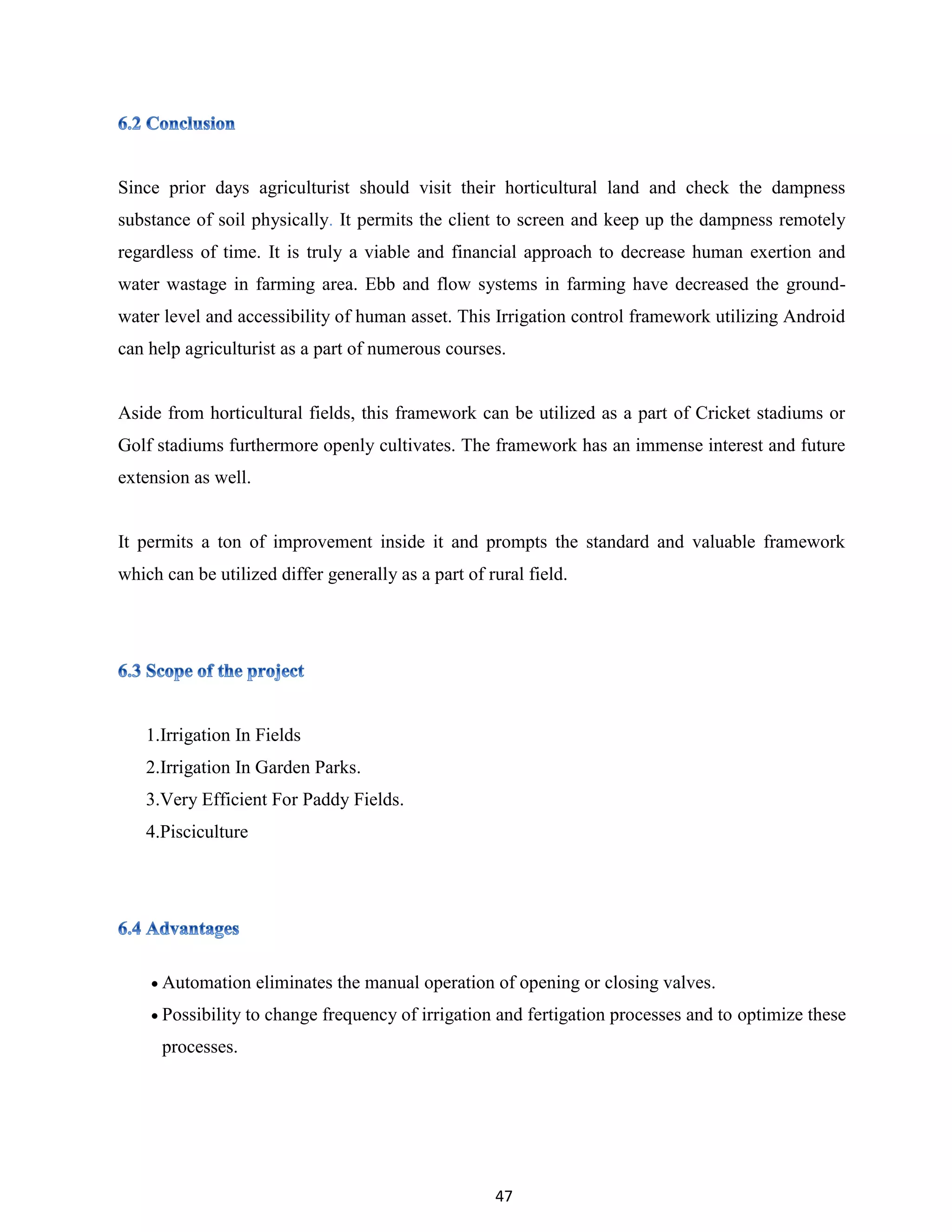 47
Since prior days agriculturist should visit their horticultural land and check the dampness
substance of soil physically. It permits the client to screen and keep up the dampness remotely
regardless of time. It is truly a viable and financial approach to decrease human exertion and
water wastage in farming area. Ebb and flow systems in farming have decreased the ground-
water level and accessibility of human asset. This Irrigation control framework utilizing Android
can help agriculturist as a part of numerous courses.
Aside from horticultural fields, this framework can be utilized as a part of Cricket stadiums or
Golf stadiums furthermore openly cultivates. The framework has an immense interest and future
extension as well.
It permits a ton of improvement inside it and prompts the standard and valuable framework
which can be utilized differ generally as a part of rural field.
1.Irrigation In Fields
2.Irrigation In Garden Parks.
3.Very Efficient For Paddy Fields.
4.Pisciculture
 Automation eliminates the manual operation of opening or closing valves.
 Possibility to change frequency of irrigation and fertigation processes and to optimize these
processes.
 
