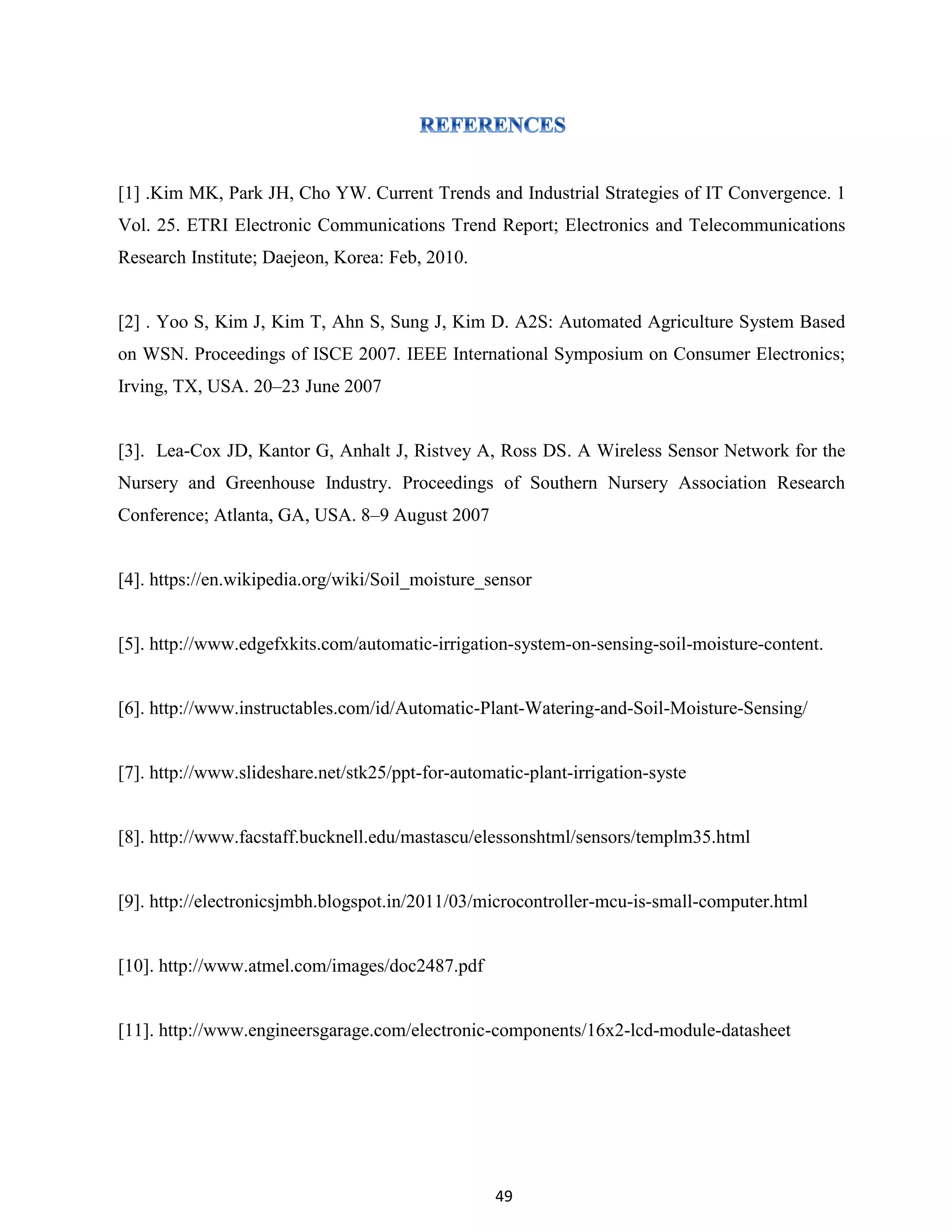 49
[1] .Kim MK, Park JH, Cho YW. Current Trends and Industrial Strategies of IT Convergence. 1
Vol. 25. ETRI Electronic Communications Trend Report; Electronics and Telecommunications
Research Institute; Daejeon, Korea: Feb, 2010.
[2] . Yoo S, Kim J, Kim T, Ahn S, Sung J, Kim D. A2S: Automated Agriculture System Based
on WSN. Proceedings of ISCE 2007. IEEE International Symposium on Consumer Electronics;
Irving, TX, USA. 20–23 June 2007
[3]. Lea-Cox JD, Kantor G, Anhalt J, Ristvey A, Ross DS. A Wireless Sensor Network for the
Nursery and Greenhouse Industry. Proceedings of Southern Nursery Association Research
Conference; Atlanta, GA, USA. 8–9 August 2007
[4]. https://en.wikipedia.org/wiki/Soil_moisture_sensor
[5]. http://www.edgefxkits.com/automatic-irrigation-system-on-sensing-soil-moisture-content.
[6]. http://www.instructables.com/id/Automatic-Plant-Watering-and-Soil-Moisture-Sensing/
[7]. http://www.slideshare.net/stk25/ppt-for-automatic-plant-irrigation-syste
[8]. http://www.facstaff.bucknell.edu/mastascu/elessonshtml/sensors/templm35.html
[9]. http://electronicsjmbh.blogspot.in/2011/03/microcontroller-mcu-is-small-computer.html
[10]. http://www.atmel.com/images/doc2487.pdf
[11]. http://www.engineersgarage.com/electronic-components/16x2-lcd-module-datasheet
 
