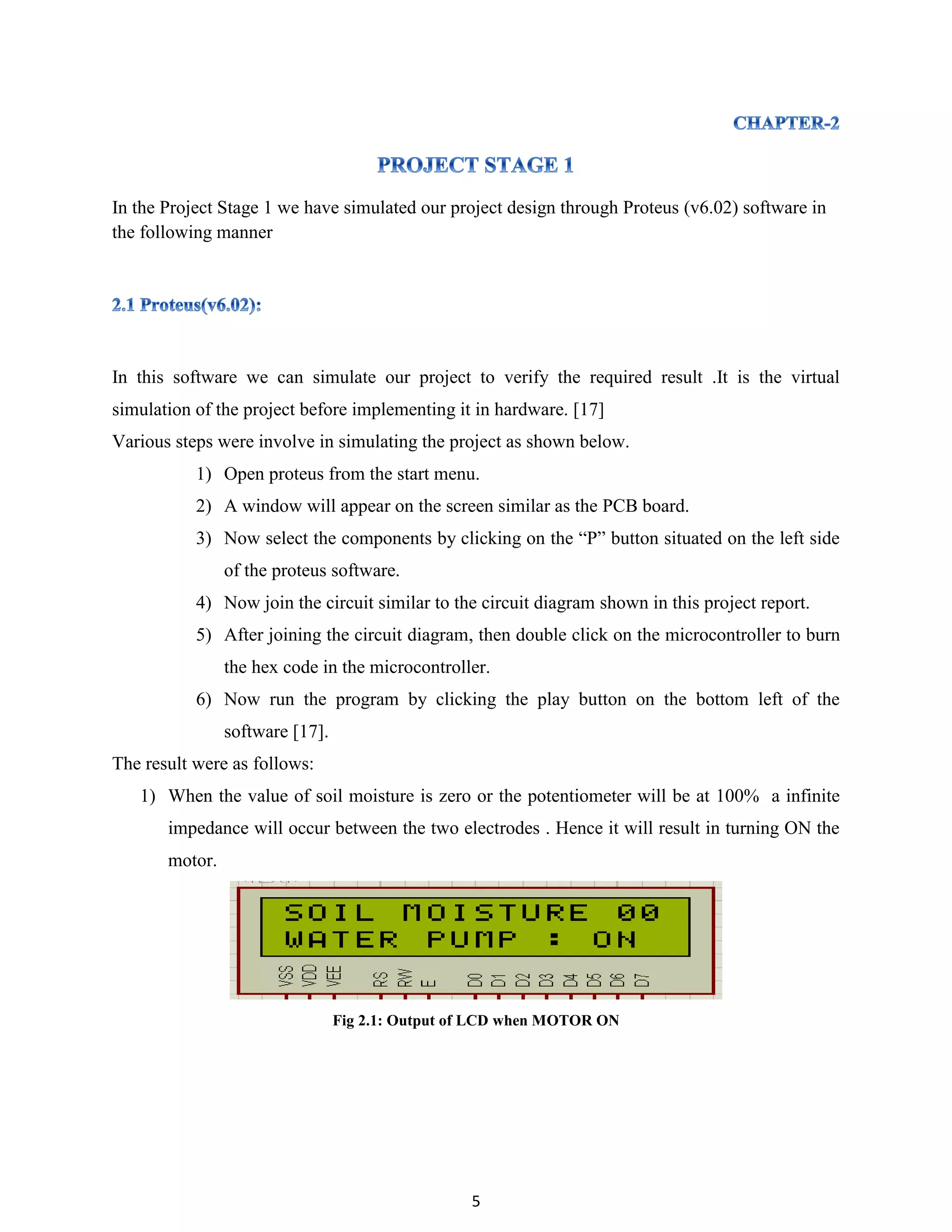 5
In the Project Stage 1 we have simulated our project design through Proteus (v6.02) software in
the following manner
In this software we can simulate our project to verify the required result .It is the virtual
simulation of the project before implementing it in hardware. [17]
Various steps were involve in simulating the project as shown below.
1) Open proteus from the start menu.
2) A window will appear on the screen similar as the PCB board.
3) Now select the components by clicking on the “P” button situated on the left side
of the proteus software.
4) Now join the circuit similar to the circuit diagram shown in this project report.
5) After joining the circuit diagram, then double click on the microcontroller to burn
the hex code in the microcontroller.
6) Now run the program by clicking the play button on the bottom left of the
software [17].
The result were as follows:
1) When the value of soil moisture is zero or the potentiometer will be at 100% a infinite
impedance will occur between the two electrodes . Hence it will result in turning ON the
motor.
Fig 2.1: Output of LCD when MOTOR ON
 