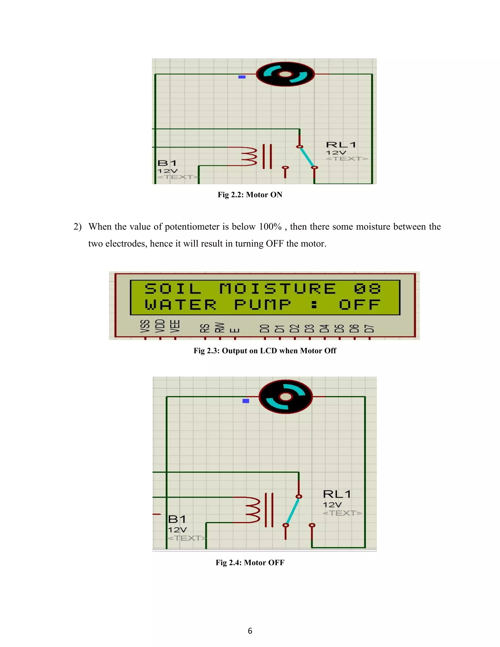 6
Fig 2.2: Motor ON
2) When the value of potentiometer is below 100% , then there some moisture between the
two electrodes, hence it will result in turning OFF the motor.
Fig 2.3: Output on LCD when Motor Off
Fig 2.4: Motor OFF
 