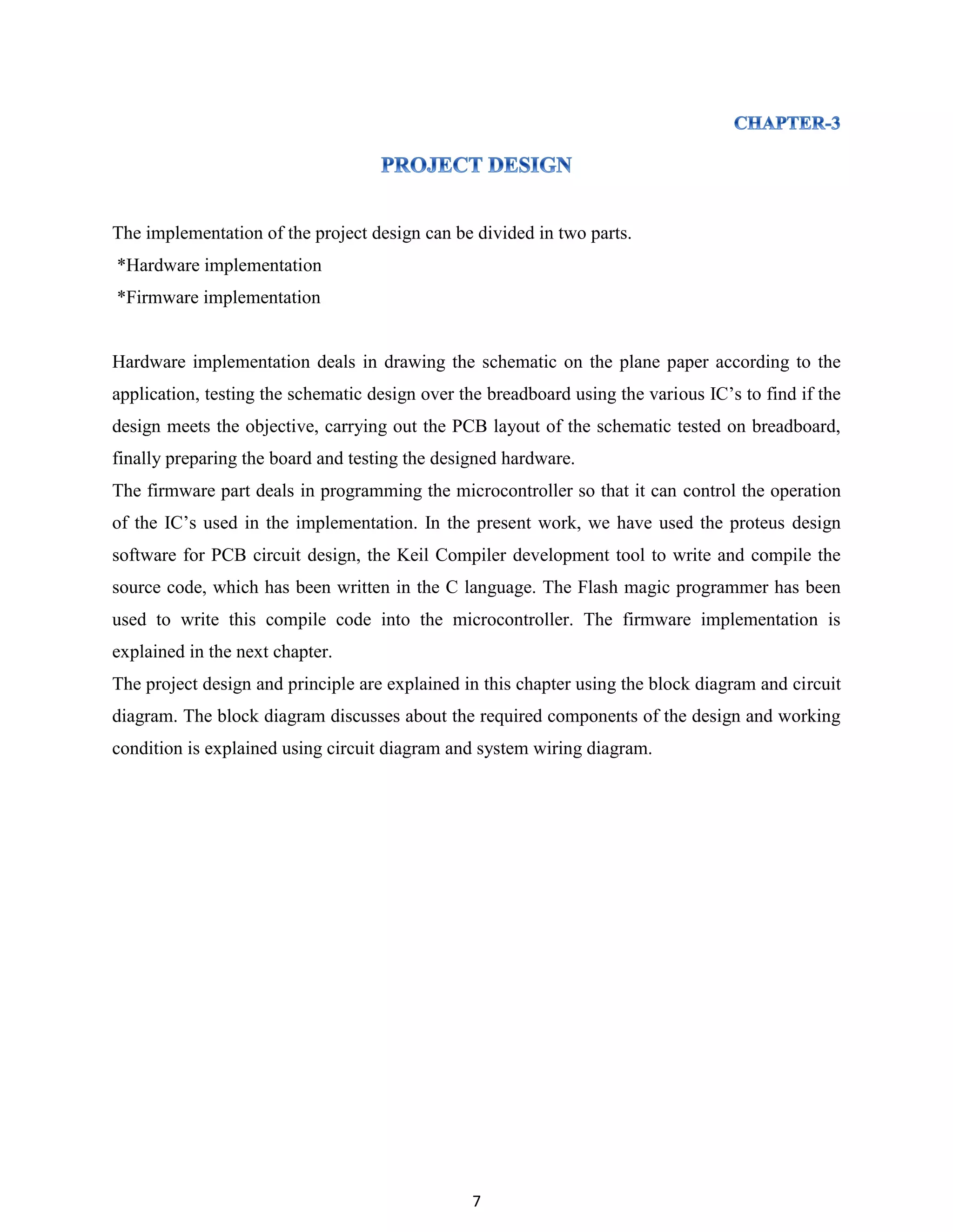7
The implementation of the project design can be divided in two parts.
*Hardware implementation
*Firmware implementation
Hardware implementation deals in drawing the schematic on the plane paper according to the
application, testing the schematic design over the breadboard using the various IC‟s to find if the
design meets the objective, carrying out the PCB layout of the schematic tested on breadboard,
finally preparing the board and testing the designed hardware.
The firmware part deals in programming the microcontroller so that it can control the operation
of the IC‟s used in the implementation. In the present work, we have used the proteus design
software for PCB circuit design, the Keil Compiler development tool to write and compile the
source code, which has been written in the C language. The Flash magic programmer has been
used to write this compile code into the microcontroller. The firmware implementation is
explained in the next chapter.
The project design and principle are explained in this chapter using the block diagram and circuit
diagram. The block diagram discusses about the required components of the design and working
condition is explained using circuit diagram and system wiring diagram.
 
