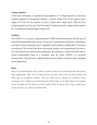 10
Voltage regulator:
As the name itself implies, it regulates the input applied to it. A voltage regulator is an electrical
regulator designed to automatically maintain a constant voltage level. In this project, power
supply of 5V and 12V are required. In order to obtain these voltage levels, 7805 and 7812
voltage regulators are to be used. The first number 78 represents positive supply and the numbers
05, 12 represent the required output voltage levels.
AT89S51:
The AT89S51 is a low-power, high-performance CMOS 8-bit microcontroller with 4K bytes of
In-System Programmable Flash memory. The device is manufactured using Atmel‟s high-density
nonvolatile memory technology and is compatible with the industry-standard 80C51 instruction
set and pinout. The on-chip Flash allows the program memory to be reprogrammed in-system or
by a conventional nonvolatile memory programmer. By combining a versatile 8-bit CPU with In-
System Programmable Flash on a monolithic chip, the Atmel AT89S51 is a powerful
microcontroller which provides a highly-flexible and cost-effective solution to many embedded
control applications.
Relay:
Relay is an electromagnetic device which is used to isolate two circuits electrically and connect
them magnetically. They are very useful devices and allow one circuit to switch another one
while they are completely separate. They are often used to interface an electronic circuit
(working at a low voltage) to an electrical circuit which works at very high voltage. For example,
a relay can make a 5V DC battery circuit to switch a 230V AC mains circuit. Thus a small sensor
circuit can drive, say, a fan or an electric bulb
 
