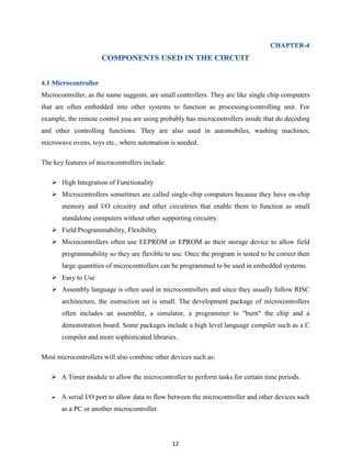 12
Microcontroller, as the name suggests, are small controllers. They are like single chip computers
that are often embedded into other systems to function as processing/controlling unit. For
example, the remote control you are using probably has microcontrollers inside that do decoding
and other controlling functions. They are also used in automobiles, washing machines,
microwave ovens, toys etc., where automation is needed.
The key features of microcontrollers include:
 High Integration of Functionality
 Microcontrollers sometimes are called single-chip computers because they have on-chip
memory and I/O circuitry and other circuitries that enable them to function as small
standalone computers without other supporting circuitry.
 Field Programmability, Flexibility
 Microcontrollers often use EEPROM or EPROM as their storage device to allow field
programmability so they are flexible to use. Once the program is tested to be correct then
large quantities of microcontrollers can be programmed to be used in embedded systems.
 Easy to Use
 Assembly language is often used in microcontrollers and since they usually follow RISC
architecture, the instruction set is small. The development package of microcontrollers
often includes an assembler, a simulator, a programmer to "burn" the chip and a
demonstration board. Some packages include a high level language compiler such as a C
compiler and more sophisticated libraries.
Most microcontrollers will also combine other devices such as:
 A Timer module to allow the microcontroller to perform tasks for certain time periods.
 A serial I/O port to allow data to flow between the microcontroller and other devices such
as a PC or another microcontroller.
 