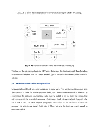 13
 An ADC to allow the microcontroller to accept analogue input data for processing.
Fig 4.1: A typical microcontroller device and its different subunits [10]
The heart of the microcontroller is the CPU core. In the past this has traditionally been based on
an 8-bit microprocessor unit. Fig above Shows a typical microcontroller device and its different
subunits
Microcontroller differs from a microprocessor in many ways. First and the most important is its
functionality. In order for a microprocessor to be used, other components such as memory, or
components for receiving and sending data must be added to it. In short that means that
microprocessor is the heart of the computer. On the other hand, microcontroller is designed to be
all of that in one. No other external components are needed for its application because all
necessary peripherals are already built into it. Thus, we save the time and space needed to
construct devices.
 