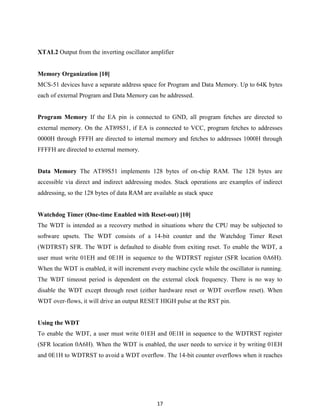 17
XTAL2 Output from the inverting oscillator amplifier
Memory Organization [10]
MCS-51 devices have a separate address space for Program and Data Memory. Up to 64K bytes
each of external Program and Data Memory can be addressed.
Program Memory If the EA pin is connected to GND, all program fetches are directed to
external memory. On the AT89S51, if EA is connected to VCC, program fetches to addresses
0000H through FFFH are directed to internal memory and fetches to addresses 1000H through
FFFFH are directed to external memory.
Data Memory The AT89S51 implements 128 bytes of on-chip RAM. The 128 bytes are
accessible via direct and indirect addressing modes. Stack operations are examples of indirect
addressing, so the 128 bytes of data RAM are available as stack space
Watchdog Timer (One-time Enabled with Reset-out) [10]
The WDT is intended as a recovery method in situations where the CPU may be subjected to
software upsets. The WDT consists of a 14-bit counter and the Watchdog Timer Reset
(WDTRST) SFR. The WDT is defaulted to disable from exiting reset. To enable the WDT, a
user must write 01EH and 0E1H in sequence to the WDTRST register (SFR location 0A6H).
When the WDT is enabled, it will increment every machine cycle while the oscillator is running.
The WDT timeout period is dependent on the external clock frequency. There is no way to
disable the WDT except through reset (either hardware reset or WDT overflow reset). When
WDT over-flows, it will drive an output RESET HIGH pulse at the RST pin.
Using the WDT
To enable the WDT, a user must write 01EH and 0E1H in sequence to the WDTRST register
(SFR location 0A6H). When the WDT is enabled, the user needs to service it by writing 01EH
and 0E1H to WDTRST to avoid a WDT overflow. The 14-bit counter overflows when it reaches
 