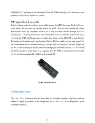 18
16383 (3FFFH), and this will reset the device. When the WDT is enabled, it will increment every
machine cycle while the oscillator is running.
WDT during Power-down and Idle
In Power-down mode the oscillator stops, which means the WDT also stops. While in Power-
down mode, the user does not need to service the WDT. There are two methods of exiting
Power-down mode: by a hardware reset or via a level-activated external interrupt, which is
enabled prior to entering Power-down mode. When Power-down is exited with hardware reset,
servicing the WDT should occur as it normally does whenever the AT89S51 is reset. Exiting
Power-down with an interrupt is significantly different. The interrupt is held low long enough for
the oscillator to stabilize. When the interrupt is brought high, the interrupt is serviced. To prevent
the WDT from resetting the device while the interrupt pin is held low, the WDT is not started
until the interrupt is pulled high. It is suggested that the WDT be reset during the interrupt
service for the interrupt used to exit Power-down mode.20
Fig 4.3: Microcontroller IC
The LM35 [8] is an integrated circuit sensor that can be used to measure temperature with an
electrical output proportional to the temperature (in o
C).The LM35 is an Integrated Circuit
Temperature Sensor.
 