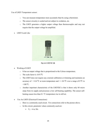 19
Use of LM35 Temperature sensor:
o You can measure temperature more accurately than by using a thermistor.
o The sensor circuitry is sealed and not subject to oxidation, etc.
o The LM35 generates a higher output voltage than thermocouples and may not
require that the output voltage be amplified.
 LM35 Look Like
Fig 4.4: LM35 IC [8[
 Working of LM35
o It has an output voltage that is proportional to the Celsius temperature.
o The scale factor is .01V/o
C
o The LM35 does not require any external calibration or trimming and maintains an
accuracy of +/-0.4 o
C at room temperature and +/- 0.8 o
C over a range of 0 o
C to
+100 o
C.
o Another important characteristic of the LM35DZ is that it draws only 60 micro
amps from its supply and possesses a low self-heating capability. The sensor self-
heating causes less than 0.1 o
C temperature rise in still air.
 Use An LM35 (Electrical Connections)
o Here is a commonly used circuit. For connections refer to the picture above.
o In this circuit, parameter values commonly used are:
 Vc = 4 to 30v
 