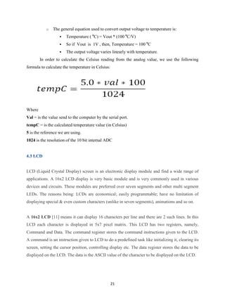 21
o The general equation used to convert output voltage to temperature is:
 Temperature ( o
C) = Vout * (100 o
C/V)
 So if Vout is 1V , then, Temperature = 100 o
C
 The output voltage varies linearly with temperature.
In order to calculate the Celsius reading from the analog value, we use the following
formula to calculate the temperature in Celsius:
Where
Val = is the value send to the computer by the serial port.
tempC = is the calculated temperature value (in Celsius)
5 is the reference we are using.
1024 is the resolution of the 10 bit internal ADC
LCD (Liquid Crystal Display) screen is an electronic display module and find a wide range of
applications. A 16x2 LCD display is very basic module and is very commonly used in various
devices and circuits. These modules are preferred over seven segments and other multi segment
LEDs. The reasons being: LCDs are economical; easily programmable; have no limitation of
displaying special & even custom characters (unlike in seven segments), animations and so on.
A 16x2 LCD [11] means it can display 16 characters per line and there are 2 such lines. In this
LCD each character is displayed in 5x7 pixel matrix. This LCD has two registers, namely,
Command and Data. The command register stores the command instructions given to the LCD.
A command is an instruction given to LCD to do a predefined task like initializing it, clearing its
screen, setting the cursor position, controlling display etc. The data register stores the data to be
displayed on the LCD. The data is the ASCII value of the character to be displayed on the LCD.
 