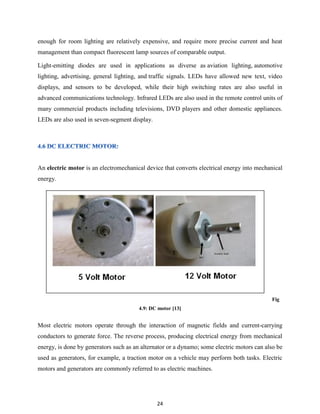 24
enough for room lighting are relatively expensive, and require more precise current and heat
management than compact fluorescent lamp sources of comparable output.
Light-emitting diodes are used in applications as diverse as aviation lighting, automotive
lighting, advertising, general lighting, and traffic signals. LEDs have allowed new text, video
displays, and sensors to be developed, while their high switching rates are also useful in
advanced communications technology. Infrared LEDs are also used in the remote control units of
many commercial products including televisions, DVD players and other domestic appliances.
LEDs are also used in seven-segment display.
An electric motor is an electromechanical device that converts electrical energy into mechanical
energy.
Fig
4.9: DC motor [13]
Most electric motors operate through the interaction of magnetic fields and current-carrying
conductors to generate force. The reverse process, producing electrical energy from mechanical
energy, is done by generators such as an alternator or a dynamo; some electric motors can also be
used as generators, for example, a traction motor on a vehicle may perform both tasks. Electric
motors and generators are commonly referred to as electric machines.
 
