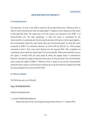 27
The deficiency of water in the field is sensed by the op-amp based sensor. Whenever there is
need of water in the particular field, the high signal(“1”) appears on the output pin of the sensor
of that particular field. The output pins of all the sensors are connected to the PORT 2 of
microcontroller [5]. The high signal(logic 1) from the sensor is entertained by the
microcontroller at a particular pin. By knowing the position of the pin on which signal appears ,
the microcontroller rotates the water funnel type cup at the desired speed by using DC motor
connected at PORT 0 in clockwise direction. & switch ON the RELAY (i.e. Water pump)
connected at port 0. Now water starts flowing into the required field. After completion of
watering the sensor sends low signal (logic 0) to microcontroller. When microcontroller receives
this signal, it switches OFF the water pump & rotates the stepper motor in anticlockwise
direction to the previous angle to bring the funnel cup in its initial position. Now microcontroller
starts sensing the signal at PORT 2. Whenever there is signal at any pin the microcontroller
repeats the above process. So this process continues & we get the automatic irrigation the fields
by using intelligent device microcontroller 8051.
The following steps were followed:
Step 1 PCB DESIGNING
STEPS TO DESIGN PCB
1. LAYOUT PREPARATION[18]
Prepare the layout of the circuit diagram using software Proteus 7.1 / Express PCB.
 