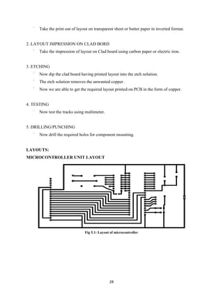 28
Take the print out of layout on transparent sheet or butter paper in inverted format.
2. LAYOUT IMPRESSION ON CLAD BORD
Take the impression of layout on Clad board using carbon paper or electric iron.
3. ETCHING
Now dip the clad board having printed layout into the etch solution.
The etch solution removes the unwanted copper .
Now we are able to get the required layout printed on PCB in the form of copper.
4. TESTING
Now test the tracks using multimeter.
5. DRILLING/PUNCHING
Now drill the required holes for component mounting.
LAYOUTS:
MICROCONTROLLER UNIT LAYOUT
Fig 5.1: Layout of microcontroller
 