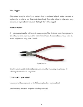 30
Wire Stripper
Wire stripper is used to strip off wire insulator from its conductor before it is used to connect to
another wire or soldered into the printed circuit board. Some wire stripper or wire cutter has a
measurement engraved on it to indicate the length that will be stripped.
Side-Cutting Plier
A 4-inch side cutting plier will come in handy as one of the electronic tools when one need to
trim off excess component leads on the printed circuit board. It can also be used to cut wires into
shorter length before being used. Tweezer
Fig 5.3: Tweezer
Small tweezer is used to hold small components especially when doing soldering and de-
soldering of surface mount components.
COMPONENT MOUNTING
Now mount all the components on the PCBs using the above mentioned tool.
After designing the circuit we get the following hardware:
 
