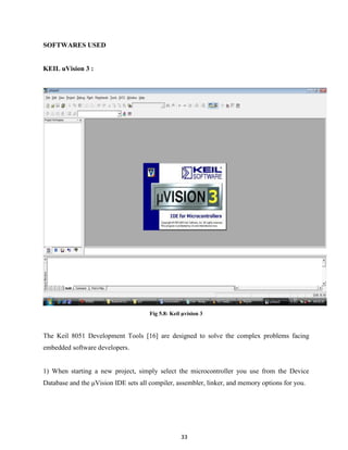 33
SOFTWARES USED
KEIL uVision 3 :
Fig 5.8: Keil µvision 3
The Keil 8051 Development Tools [16] are designed to solve the complex problems facing
embedded software developers.
1) When starting a new project, simply select the microcontroller you use from the Device
Database and the μVision IDE sets all compiler, assembler, linker, and memory options for you.
 