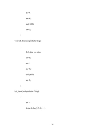 38
rs=0;
rw=0;
delay(10);
en=0;
}
void lcd_data(unsigned char disp)
{
lcd_data_pin=disp;
en=1;
rs=1;
rw=0;
delay(10);
en=0;
}
lcd_dataa(unsigned char *disp)
{
int x;
for(x=0;disp[x]!=0;x++)
 