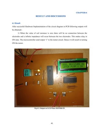 45
After successful Hardware Implementation of the circuit diagram in PCB following outputs will
be obtained:-
1) When the value of soil moisture is zero there will be no connection between the
electrodes and a infinite impedance will occur between the two electrodes. This makes relay in
ON state. The microcontroller send output „1‟ to the motor circuit. Hence it will result in turning
ON the motor.
Fig 6.1: Output on LCD When MOTOR ON
 