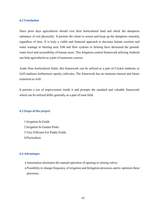 47
Since prior days agriculturist should visit their horticultural land and check the dampness
substance of soil physically. It permits the client to screen and keep up the dampness remotely
regardless of time. It is truly a viable and financial approach to decrease human exertion and
water wastage in farming area. Ebb and flow systems in farming have decreased the ground-
water level and accessibility of human asset. This Irrigation control framework utilizing Android
can help agriculturist as a part of numerous courses.
Aside from horticultural fields, this framework can be utilized as a part of Cricket stadiums or
Golf stadiums furthermore openly cultivates. The framework has an immense interest and future
extension as well.
It permits a ton of improvement inside it and prompts the standard and valuable framework
which can be utilized differ generally as a part of rural field.
1.Irrigation In Fields
2.Irrigation In Garden Parks.
3.Very Efficient For Paddy Fields.
4.Pisciculture
 Automation eliminates the manual operation of opening or closing valves.
 Possibility to change frequency of irrigation and fertigation processes and to optimize these
processes.
 