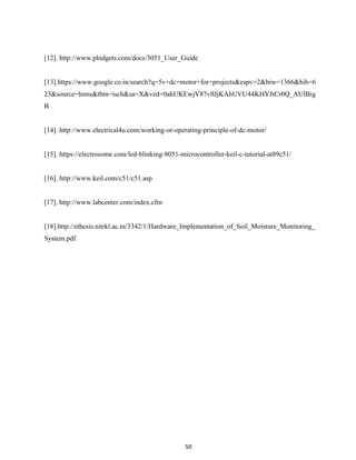 50
[12]. http://www.phidgets.com/docs/3051_User_Guide
[13].https://www.google.co.in/search?q=5v+dc+motor+for+projects&espv=2&biw=1366&bih=6
23&source=lnms&tbm=isch&sa=X&ved=0ahUKEwjV87vftIjKAhUVU44KHYJtCr0Q_AUIBig
B
[14]. http://www.electrical4u.com/working-or-operating-principle-of-dc-motor/
[15]. https://electrosome.com/led-blinking-8051-microcontroller-keil-c-tutorial-at89c51/
[16]. http://www.keil.com/c51/c51.asp
[17]. http://www.labcenter.com/index.cfm
[18].http://ethesis.nitrkl.ac.in/3342/1/Hardware_Implementation_of_Soil_Moisture_Monitoring_
System.pdf
 