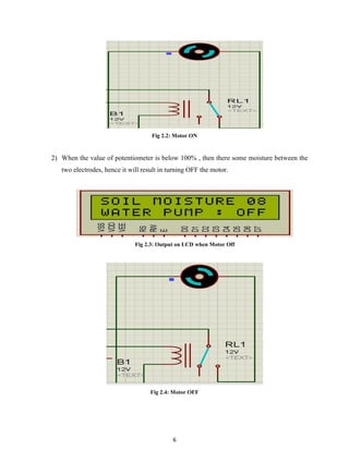 6
Fig 2.2: Motor ON
2) When the value of potentiometer is below 100% , then there some moisture between the
two electrodes, hence it will result in turning OFF the motor.
Fig 2.3: Output on LCD when Motor Off
Fig 2.4: Motor OFF
 