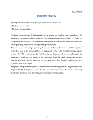 7
The implementation of the project design can be divided in two parts.
*Hardware implementation
*Firmware implementation
Hardware implementation deals in drawing the schematic on the plane paper according to the
application, testing the schematic design over the breadboard using the various IC‟s to find if the
design meets the objective, carrying out the PCB layout of the schematic tested on breadboard,
finally preparing the board and testing the designed hardware.
The firmware part deals in programming the microcontroller so that it can control the operation
of the IC‟s used in the implementation. In the present work, we have used the proteus design
software for PCB circuit design, the Keil Compiler development tool to write and compile the
source code, which has been written in the C language. The Flash magic programmer has been
used to write this compile code into the microcontroller. The firmware implementation is
explained in the next chapter.
The project design and principle are explained in this chapter using the block diagram and circuit
diagram. The block diagram discusses about the required components of the design and working
condition is explained using circuit diagram and system wiring diagram.
 