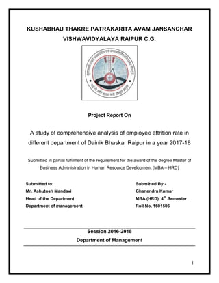 I
KUSHABHAU THAKRE PATRAKARITA AVAM JANSANCHAR
VISHWAVIDYALAYA RAIPUR C.G.
Project Report On
A study of comprehensive analysis of employee attrition rate in
different department of Dainik Bhaskar Raipur in a year 2017-18
Submitted in partial fulfilment of the requirement for the award of the degree Master of
Business Administration in Human Resource Development (MBA – HRD)
Submitted to:
Mr. Ashutosh Mandavi
Head of the Department
Department of management
Submitted By:-
Ghanendra Kumar
MBA (HRD) 4th
Semester
Roll No. 1601506
Session 2016-2018
Department of Management
 