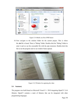 Page | 98
Figure 5.3-4 Build .exe file of PIR Sensor
10. Now navigate to the solution folder for the current project. This is where
the .sln file is found. There is "Debug" folder. Double-click the "Debug" folder to
enter it and we see the executable file with the .exe extension. Double-click this
file to run the program and we see window frame opened.
Figure 5.3-5 Window for capturing the video
5.4 Summary
The program was build based on Microsoft Visual C++ 2010 integrating OpenCV 2.4.4
libraries. OpenCV contains a stack of libraries that can be integrated with other
programming languages.
 