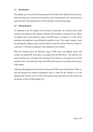 Page | 101
6.1 Introduction
This chapter gives the practical demonstration of the PIR Sensor Based Security System.
Practical testing was carried out in Electronics and Communication Lab with the project
guide. Results of the demonstration will be reflected in the following pages.
6.2 Demonstrations
As explained in the first chapter of the hardware components, the software will be kept
running in the laptop or the computer checking if the webcam is connected or not. When
an intruder comes in the detection range of the PIR sensor, an output of 3.3 volts will be
generated and amplified using differential amplifier circuit. This output voltage is used
for actuating the lighting system and the webcam. Once the software finds the webcam is
connected, it will start recording the video captured by the webcam.
When the intruder leaves the detection range of PIR sensor, the lighting system and
webcam are turned OFF since there is no output from the PIR sensor. The software will
stop recording and it will again start checking if the webcam is connected or not. If the
intruder comes in the detection range of the PIR sensor process of recording and saving of
video repeats
Following Photograph show the actual working of the PIR sensor based system. When we
start the program the program immediately starts to check for the webcam. As in the
beginning the webcam won’t be ON so the program loops and checks for the webcam till
the camera is ON as in Photograph 6.2-1.
 